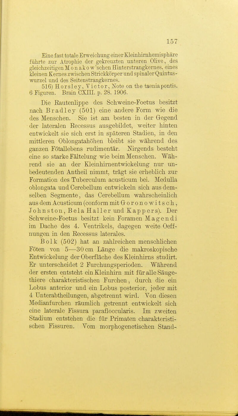 Eine fast totale Erweichung einer Kleiuhimliemisphäre führte zur Atrophie der gekreuzten unteren Olive, des gleichzeitigen Monakow 'sehen Hinterstrangkernes, eines kleinen Kernes zwischen Strickkörper und spinaler Quintus- wurzel und des Seitenstrangkernes. 516) Horsley, Victor, Note on the taeniapontis. 6 Figuren. Brain CXHI. p. 28. 1906. Die Eaiitenlipi^e des Schweine-Foetus besitzt nach Bradley (501) eine andere Form wie die des Menschen. Sie ist am besten in der Gegend der lateralen Recessus ausgebildet, weiter hinten entwickelt sie sich erst in späteren Stadien, in den mittleren Oblongatahöhen bleibt sie während des ganzen FötaUebens rudimentär. Nirgends besteht eine so starke Fältelung wie beim Menschen. Wäh- rend sie an der Kleinhirnentwickelimg nur im- bedeutenden Antheil nimmt, trägt sie erheblich zur Formation des Tuberculum acusticum bei. Medulla oblongata und CerebeUum entwickeln sich aus dem- selben Segmente, das CerebeUum wahrscheinlich aus dem Acusticum (conf orm mit Grorono witsch, Johnston, Bela Haller und Kappers). Der Schweine-Foetus besitzt kein Foramen M a g e n d i im Dache des 4. Ventrikels, dagegen weite Oeff- nungen in den Recessus laterales. Bolk (502) hat an zahlreichen menschlichen Föten von 5—30 cm Länge die makroskopische Bntwickelung der Oberfläche des Kleinhirns studirt. Er unterscheidet 2 Furchungsperioden. Während der ersten entsteht ein Kleinhirn mit für alle Säuge- thiere charakteristischen Furchen, durch die ein Lobus anterior und ein Lobus posterior, jeder mit 4 Unterabtheüungen, abgetrennt wird. Von diesen Medianfurchen räumlich getrennt entvdckelt sich eine laterale Fissura paraüoccularis. Im zweiten Stadium entstehen die für Primaten charakteristi- schen Fissuren. Vom morphogenetischen Stand-