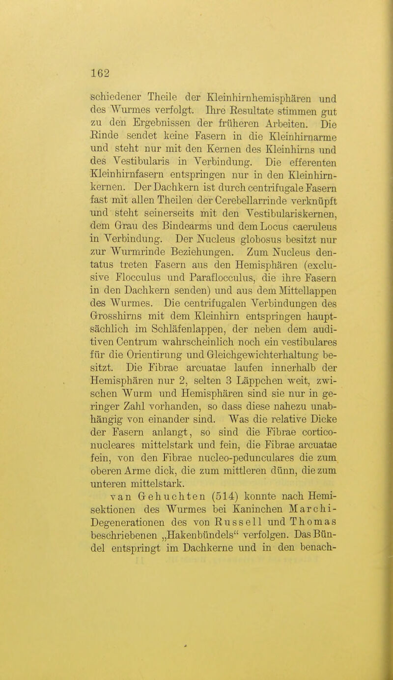 schiedener Tlieile der Kleinlnrnhemisphären und des Wurmes verfolgt. Ihre Resultate stimmen gut zu den Ergebnissen der früheren Arbeiten. Die Einde sendet keine Fasern in die Kleinhirnarme und steht nur mit den Kernen des Kleinhirns und des Vestibularis in Yerbindung. Die efferenten Kleinhirnfasern entspringen nur in den Kleinliirn- kernen. Der Dachkern ist durch centiifugale Fasern fast mit allen Theilen der Cerebellarrinde verknüpft und steht seinerseits mit den Vestibulariskernen, dem Grau des Bindearms und dem Locus caendeus in Yerbindung. Der Nucleus globosus besitzt nur zur Wurmrinde Beziehungen. Zum Nucleus den- tatus treten Fasern aus den Hemisi^hären (exclu- sive Flocculus und Paraflocculus, die ihre Fasern in den Dachkern senden) und aus dem Mittellappen des Wurmes. Die centrifugalen Verbindungen des Grosshirns mit dem Kleinhirn entspringen haupt- sächlich im Schläfen läppen, der neben dem audi- tiven Centrum wahrscheinlich noch ein vestibuläres für die Orientirung und Gleichgewichterhaltung be- sitzt. Die Fibrae arcuatae laufen innerhalb der Hemisphären nur 2, selten 3 Läppchen weit, zwi- schen Wurm und Hemisphären sind sie nur in ge- ringer Zahl vorhanden, so dass diese nahezu unab- hängig von einander sind. Was die relative Dicke der Fasern anlangt, so sind die Fibrae cortico- nucleares mittelstark und fein, die Fibrae arcuatae fein, von den Fibrae nucleo-pedunculares die zum oberen Arme dick, die zum mittleren dünn, die zum unteren mittelstark. van Gebuchten (514) konnte nach Hemi- sektionen des Wurmes bei Kaninchen Marchi- Degenerationen des von Russell und Thomas beschriebenen „Hakenbündels verfolgen. Das Bün- del entspringt im Dachkerne und in den benach-