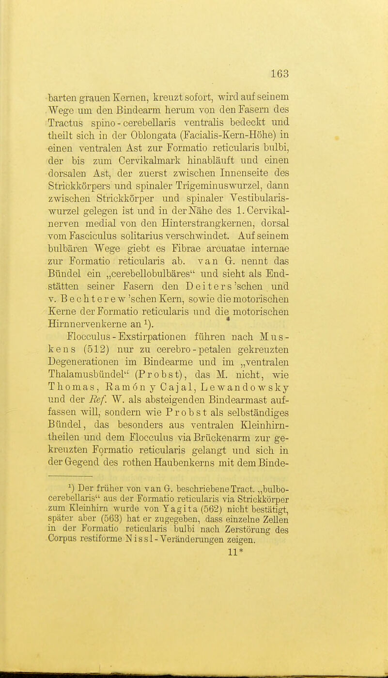barteil grauen Kernen, kreuzt sofort, wird auf seinem Wege um den ßindearm herum von den Fasern des Tractus spino - cerebellaris ventralis bedeckt und tlieilt sich in der Oblongata (Facialis-Kern-Höhe) in einen ventralen Ast zur Formatio reticularis bulbi, der bis zum Cervikalmark hinabläuft und einen dorsalen Ast, der zuerst zwischen Innenseite des Strickkörpers und spinaler Trigeminuswurzel, dann zwischen Strickkörper und spinaler Vestibularis- wurzel gelegen ist und in derlSTähe des l.Cervikal- nerven medial von den Hinterstrangkernen, dorsal vom Fasciculus solitarius verschwindet. Auf seinem bulbären Wege giebt es Fibrae arcuatae internae zur Formatio reticularis ab. van Gr. nennt das Bündel ein „cerebellobulbäres und sieht als End- stätten seiner Fasern den Deiters 'sehen und V. Bechterew 'sehen Kern, sowie die motorischen Kerne der Formatio reticularis und die motorischen Hirnnervenkerne an ^). Flocculus-Exstirpationen führen nach Mus- kens (512) nur zu cerebro-petalen geki-euzten Degenerationen im Bindearme und im „ventralen Thalamusbündel (Probst), das M. nicht, wie Thomas, Ramön y Cajal, Lewandowsky und der Ref. W. als absteigenden Bindearmast auf- fassen will, sondern wie Probst als selbständiges Bündel, das besonders aus ventralen Kleinhirn- theilen und dem Flocculus via Brückenarm zur ge- kreuzten Formatio reticularis gelangt und sich in der Gegend des rothen Haubenkerns mit dem Binde- ^) Der fiüher von van G. beschriebeneTract. „bulbo- cerebellaris aus der Fonnatio reticularis via Strickköi-per zum Kleinhirn wurde von Yagita (562) nicht bestätigt, später aber (563) hat er zugegeben, dass einzelne Zellen in der Formatio reticularis bulbi nach. Zerstörung des Corpus restifoime N i s s 1 - Veränderungen zeigen. 11*