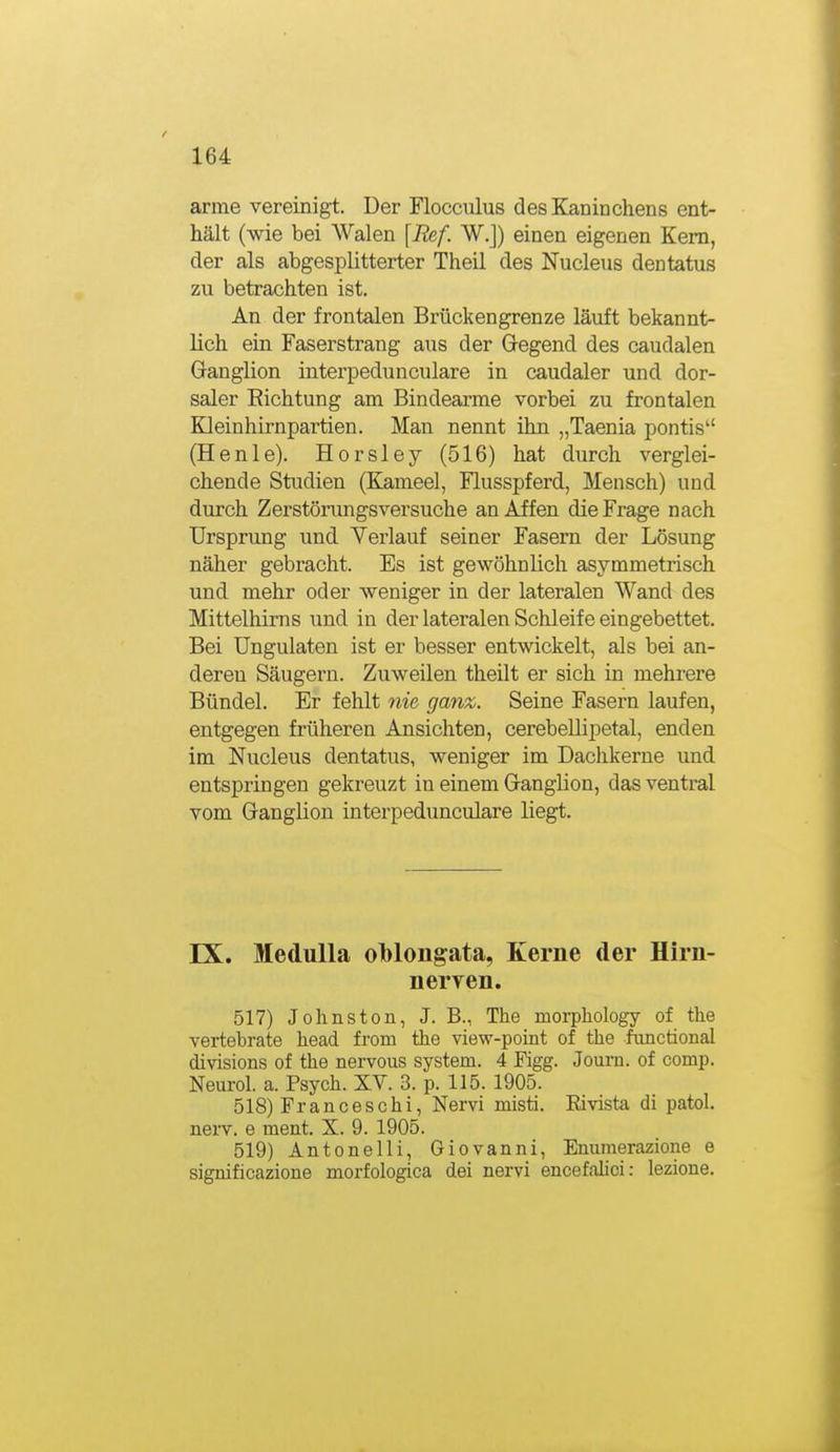 arme vereinigt. Der Flocculus des Kaninchens ent- hält (wie bei Walen [Ref. W.J) einen eigenen Kern, der als abgesplitterter Theil des Nucleus dentatus zu betrachten ist. An der frontalen Brückengrenze läuft bekannt- lich ein Faserstrang aus der Gregend des caudalen Ganglion interpedunculare in caudaler und dor- saler Eichtung am Bindearme vorbei zu frontalen Kleinhirnpartien. Man nennt ihn „Taenia pontis (Henle). Horsley (516) hat durch verglei- chende Studien (Kameel, Flusspferd, Mensch) und durch Zerstönmgsversuche an Affen die Frage nach Ursprung und Verlauf seiner Fasern der Lösung näher gebracht. Es ist gewöhnlich asymmetrisch und mehr oder weniger in der lateralen Wand des Mittelhirns und in der lateralen Schleife eingebettet. Bei Ungulaten ist er besser entwickelt, als bei an- deren Säugern. Zuweilen theilt er sich in mehrere Bündel. Er fehlt nie ganz. Seine Fasern laufen, entgegen früheren Ansichten, cerebeDipetal, enden im Nucleus dentatus, weniger im Dachkerne und entspringen gekreuzt in einem Granglion, das ventral vom Ganglion interpedunculare liegt. IX. MeduUa ol)loiigata, Kerne der Hirn- nerven. 517) Johns ton, J. B., The morpliology of the vertebrate head from the view-point of the functional divisions of the nervous System. 4 Figg. Journ. of comp. Neurol. a. Psych. XV. 3. p. 115. 1905. 518) Franceschi, Nervi misti. Eivista di patol. nerv, e ment. X. 9. 1905. 519) Antonelli, Giovanni, Enumerazione e significazione morfologica dei nervi encefahci: lezione.