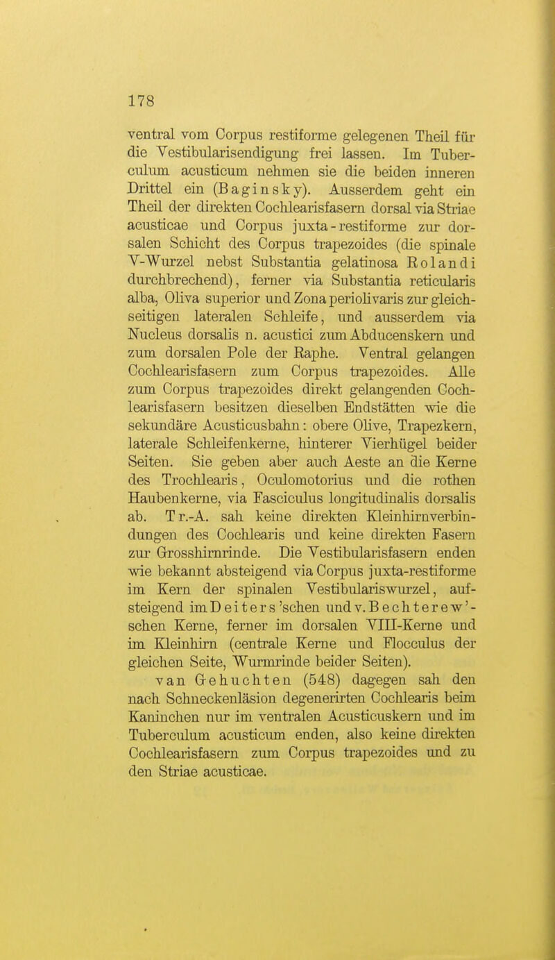 ventral vom Corpus restiforme gelegenen Theil für die Yestibularisendigung frei lassen. Im Tuber- CTilum acusticum nehmen sie die beiden inneren Drittel ein (B a g i n s k y). Ausserdem geht ein Theil der direkten Cochlearisfasern dorsal via Striae acusticae und Corpus juxta - restiforme zur dor- salen Schicht des Corpus trapezoides (die spinale V-Wurzel nebst Substantia gelatinosa Rolandi durchbrechend), ferner via Substantia reticularis alba, Oliva superior und Zona periolivaris zur gleich- seitigen lateralen Schleife, und ausserdem via Nucleus dorsaUs n. acustici zum Abducenskern und zum dorsalen Pole der Raphe. Ventral gelangen Cochlearisfasern zum Corpus trapezoides. Alle zum Corpus trapezoides direkt gelangenden Coch- learisfasern besitzen dieselben Endstätten wie die sekundäre Acusticusbahn: obere OHve, Trapezkern, laterale Schleifenkerne, hinterer Vierhügel beider Seiten. Sie geben aber auch Aeste an die Kerne des Trochlearis, Oculomotorius und die rothen Haubenkerne, via Fasciculus longitudinalis dorsalis ab. Tr.-A. sah keine direkten Kleinhirnverbin- dungen des Cochlearis und keine direkten Fasern zur Grosshirnrinde. Die Vestibularisfasern enden wie bekannt absteigend via Corpus juxta-restiforme im Kern der spinalen Vestibulariswurzel, auf- steigend imDeiters'sehen undv.Bechterew'- schen Kerne, ferner im dorsalen VIII-Kerne und im Kleinhirn (centrale Kerne und Flocculus der gleichen Seite, Wurmrinde beider Seiten). van G-ehuchten (548) dagegen sah den nach Schneckenläsion degenerirten Cochlearis beim Kaninchen nur im ventralen Acusticuskern und im Tuberculum acusticum enden, also keine direkten Cochlearisfasern zum Corpus trapezoides und zu den Striae acusticae.