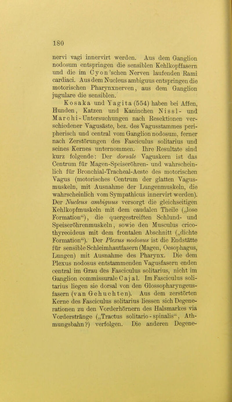 nervi vagi innervirt werden. Aus dem Ganglion nodosum entspringen die sensiblen Kehlkopffasem und die im C y o n'sehen Nerven laufenden Rami cardiaci. Aus dem Nucleus ambiguus entspringen die motorischen Pharynxnerven, aus dem Ganglion jugulare die sensiblen. KOsaka und Tagita (554) haben bei Affen, Hunden, Katzen imd Kaninchen Nissl- imd M a r c h i - Untersuchungen nach Resektionen ver- schiedener Yagusäste, bez. des Vagnsstamraes peri- pherisch und central vom Ganglion nodosum, ferner nach Zerstörungen des Fasciculus solitarius und seines Kernes unternommen. Ihre Resultate sind kurz folgende: Der dorsale Vaguskern ist das Centrum für Magen-Speiseröhren- und wahrschein- lich für Bronchial-Tracheal-Aeste des motorischen Vagus (motorisches Centrum der glatten Vagus- muskeln, mit Ausnahme der Lungenmuskeln, die wahrscheinlich vom Sympathicus innervirt werden). Der Nucleus ambiguus versorgt die gleichseitigen Kehlkopfmuskeln mit dem caudalen Theile („lose Formation), die quergestreiften Schlund- und Speiseröhrenmuskeln, sowie den Musculus crico- thyreoideus mit dem frontalen Abschnitt („dichte Formation). Der Plexus nodosus ist die Endstätte für sensible Schleimhautfasern (Magen, Oesophagus, Lungen) mit Ausnahme des Pharynx. Die dem Plexus nodosus entstammenden Vagusfasern enden central im Grau des Fasciculus solitarius, nicht im Ganglion commissurale C aj al. Im Fasciculus soli- tarius liegen sie dorsal von den Glossopharyngeus- fasem (van Gehuchten). Aus dem zerstörten Kerne des Fasciculus solitarius Hessen sich Degene- rationen zu den Vorder hörnern des Halsmarkes via Vorderstränge („Tractus solitario - spinalis, Ath- mungsbahn?) verfolgen. Die anderen Degene-