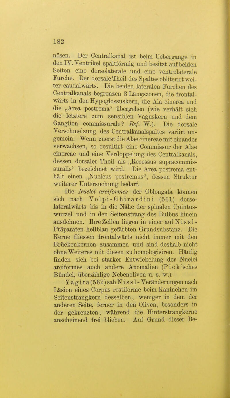 nösen. Der Ceutralkaual ist beim Uebergange in den IV. Yentrikel spaltförraig und besitzt auf beiden Seiten eine dorsolaterale und eine ventrolaterale Furche. Der dorsale Theil des Spaltes obliterirt wei- ter caudalwärts. Die beiden lateralen Furchen des Centralkanals begrenzen 3 Längszonen, die frontal- wärts in den Hypoglossuskern, die Ala cinerea und die „Area postrema übergehen {-wie verhält sich die letztere zum sensiblen Vaguskern und dem Ganglion commissurale? Ref. W.), Die dorsale Verschmelzung des Centraikanalspaltes variirt un- gemein. Wenn zuerst die Alae cinereae mit einander verwachsen, so resultirt eine Commissur der Alae cinereae und eine Verdoppelung des Centraikanals, dessen dorsaler Theil als „Recessus supracommis- suralis bezeichnet wird. Die Area postrema ent- hält einen „Nucleus postremus, dessen Struktur weiterer Untersuchung bedarf. Die Nuclei ardformes der Oblongata können sich nach Volpi-Ghirardini (561) dorso- lateralwärts bis in die Nähe der spinalen Quintus- wurzel und in den Seitenstrang des Bulbus liinein ausdehnen. Ihre Zellen liegen in einer auf N i s s 1 - Präparaten hellblau gefärbten Grrundsubstanz. Die Kerne fliessen frontalwärts nicht immer mit den Brückenkernen zusammen und sind deshalb nicht ohne Weiteres mit diesen zu homologisiren. Häufig finden sich bei starker Entwickelung der Nuclei arciformes auch andere Anomalien (Pick'sches Bündel, überzählige Nebenoliven u. s. w.). Yagita(562) sah N i s s 1 - Veränderungen nach Läsion eines Corpus restiforme beim Kaninchen im Seitenstrangkern desselben, weniger in dem der anderen Seite, ferner in den Oliven, besonders in der gekreuzten, während die Hinterstrangkerue anscheinend frei blieben. Auf Grund dieser Be-