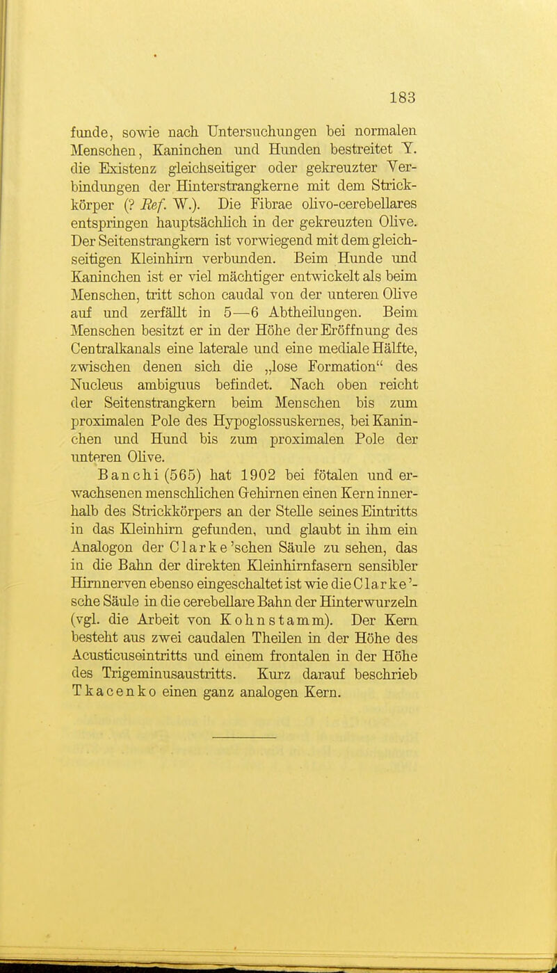funde, sowie nach Untersuchungen bei normalen Menschen, Kaninchen und Hunden bestreitet T. die Existenz gleichseitiger oder geltreuzter Ver- bindimgen der Hinterstrangkerne mit dem Strici:- körper (? Ref. W.). Die Fibrae olivo-cerebellares entspringen hauptsächlich in der gekreuzten Olive. Der Seitenstrangkem ist vorwiegend mit dem gleich- seitigen Kleinhirn verbunden. Beim Hunde und Kaninchen ist er viel mächtiger entwickelt als beim Menschen, tritt schon caudal von der unteren Olive auf und zerfällt in 5—6 Abtheilungen. Beim Menschen besitzt er in der Höhe der Eröffnung des Centralkanals eine laterale und eine mediale Hälfte, zwischen denen sich die „lose Formation des Nucleus ambiguus befindet. Nach oben reicht der Seitenstrangkem beim Menschen bis zum proximalen Pole des Hypoglossuskernes, bei Kanin- chen und Hund bis zum proximalen Pole der unteren OKve. Banchi(565) hat 1902 bei fötalen und er- wachsenen menschlichen G-ehirnen einen Kern inner- halb des Strickkörpers an der Stelle seines Eintritts in das Kleinhirn gefunden, und glaubt in ihm ein Analogen der C1 a r k e 'sehen Säule zu sehen, das ia die Bahn der direkten Kleinhirnfasern sensibler Himnerven ebenso eingeschaltet ist wie die C1 a r k e '- sehe Säule in die cerebeEare Bahn der Hinterwurzeln (vgl. die Arbeit von Kehn stamm). Der Kern besteht aus zwei caudalen Theilen in der Höhe des Acusticuseintritts und einem frontalen in der Höhe des Trigeminusaustritts. Kurz darauf beschrieb Tkacenko einen ganz analogen Kern.