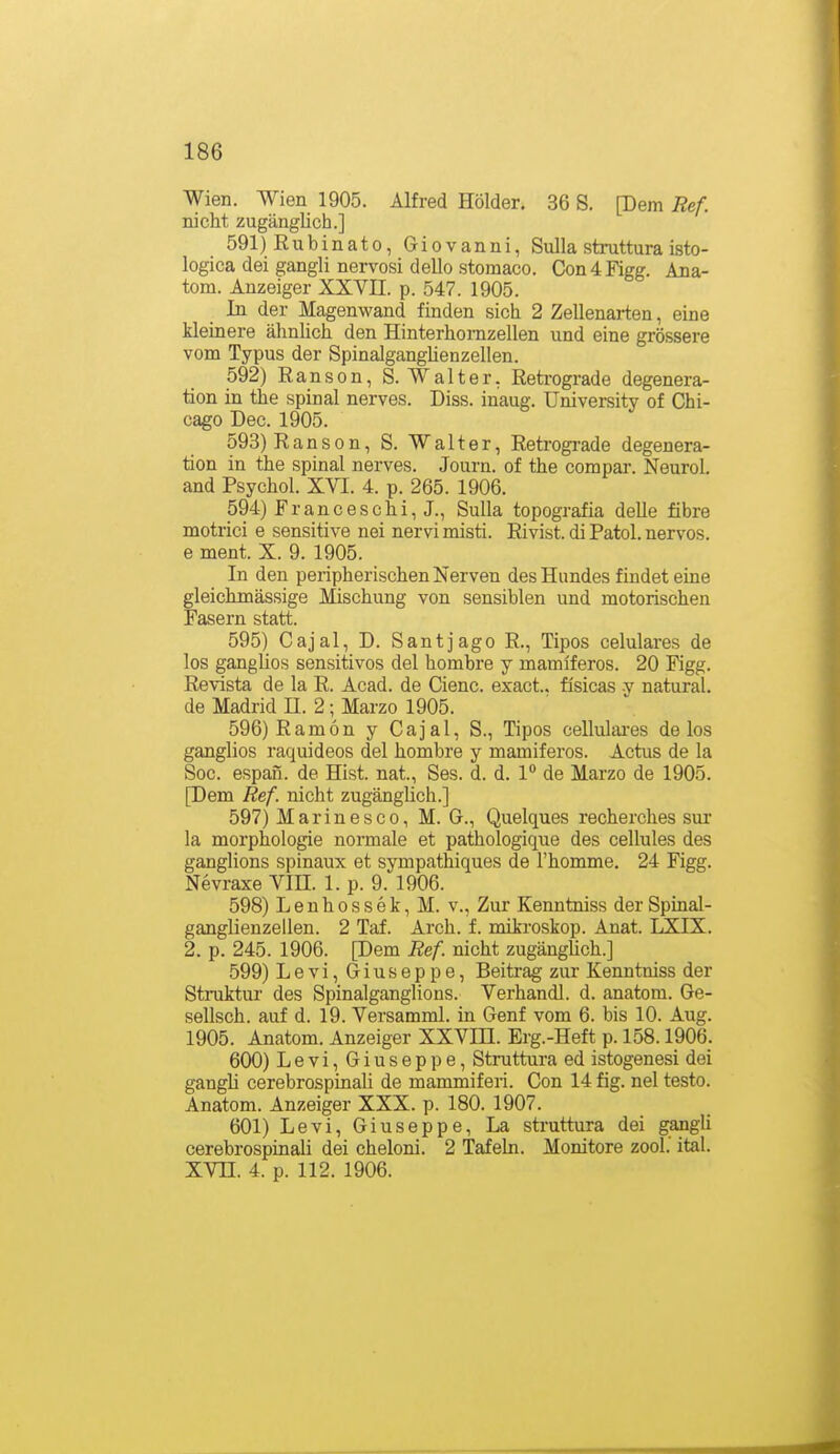 Wien. Wien 1905. Alfred Holder, 36 S. [Dem Ref. nicht zugänglich.] 591) Rubinato, Giovanni, Sulla struttura isto- logica dei gangli nervosi dello stomaco. Con4Figg. Ana- tom. Anzeiger XXVII. p. 547. 1905. In der Magenwand finden sich 2 Zellenarten, eine kleinere älinlich den Hinterhonizellen und eine grössere vom Typus der SpinaJgangüenzellen. 592) Ranson, S.Walter, Reti-ograde degenera- tion in the spinal nerves. Diss. inaug. üniversity of Chi- cago Dec. 1905. 593) R a n s 0 n, S. W alter, Retrogi'ade degenera- tion in the spinal nerves. Journ. of the compar. Neurol. and Psychol. XVI. 4. p. 265. 1906. 594) Franceschi, J., Sulla topografia delle fibre motrici e sensitive nei nervi misti. Rivist. di Fatol, nervös, e ment. X. 9. 1905. In den peripherischen Nerven des Hundes findet eine gleichmässige Mischung von sensiblen und motorischen Fasern statt. 595) Cajal, D. Santjago R., Tipos celulares de los ganglios sensitives del hombre y mamiferos. 20 Figg. Revista de la R. Acad. de Cienc. exact.. fisicas v natural, de Madrid E. 2; Marzo 1905. 596) Ram6n y Cajal, S., Tipos celluliu-es de los ganglios raquideos del hombre y mamiferos. Actus de la Soc. espan. de Hist. nat., Ses. d. d. 1° de Marzo de 1905. [Dem Ref. nicht zugänglich.] 597) M a r i n e s c 0, M. G., Quelques recherches sur la morphologie normale et pathologique des cellules des ganglions spinaux et sympathiques de l'homme. 24 Figg. Nevraxe VIE. 1. p. 9. 1906. 598) L e u h 0 s s e k, M. v., Zur Kenntniss der Spinal- ganglienzellen. 2 Taf. Arch. f. mikroskop. Anat. LXIX. 2. p. 245. 1906. [Dem Ref nicht zugängUch.] 599) Levi, Giuseppe, Beitrag zur Kenntniss der Struktur des Spinalganglions. Verhandl. d. anatom. Ge- sellsch. auf d. 19. Versamml. in Genf vom 6. bis 10. Aug. 1905. Anatom. Anzeiger XXVIE. Erg.-Heft p. 158.1906. 600) Levi, Giuseppe, Struttura ed istogenesi dei gangli cerebrospinali de mammiferi. Con 14 fig. nel testo. Anatom. Anzeiger XXX. p. 180. 1907. 601) Levi, Giuseppe, La struttura dei gangli cerebrospinali dei cheloni. 2 Tafehi. Monitore zool.' ital. XVE. 4. p. 112. 1906.