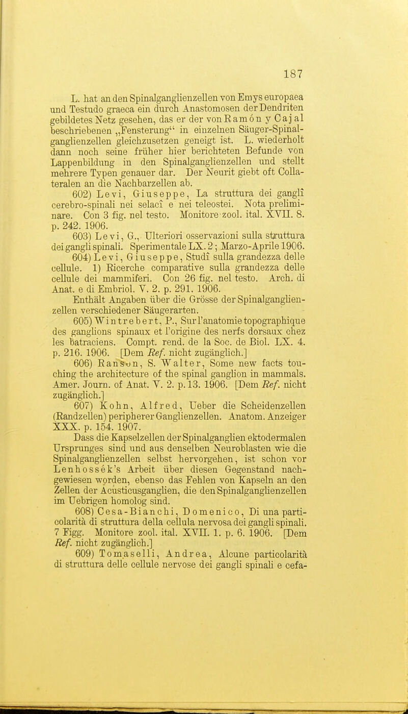 L. hat an den Spinalganglienzellen von Emys europaea und Testudo graeca ein durch Anastomosen der Dendriten gebildetes Netz gesehen, das er der vonRam6n y Caj al beschriebenen „Fensterung in eiuzehien Säuger-Spinal- ganglienzellen gleichzusetzen geneigt ist. L. wiederholt dann noch seine früher hier berichteten Befunde von Lappenbildung in den Spinalganglienzellen und stellt mehrere Typen genauer dar. Der Neurit giebt oft Colla- teralen an die Nachbarzellen ab. 602) Levi, Giuseppe, La stnittura dei gangii cerebro-spinali nei selaci e nei teleostei. Nota preUmi- nare. Con 3 fig. nei testo. Monitore zool. ital. XVII. 8. p. 242. 1906. 603) Levi, G., ülteriori osservazioni suUa struttura dei gangii spinaü. Sperimentale LX. 2; Marzo-Aprile 1906. 604) Levi, Giuseppe, Studi suUa grandezza delle oeUule. 1) Eicerche comparative sulla grandezza delle cellule dei mammiferi. Con 26 fig. nei testo. Arch. di Anat. e di Embriol. V. 2. p. 291. 1906. Enthält Angaben über die Grösse der Spinalganghen- zellen verschiedener Säugerarten. 605) Wi n tr e b e r t, P., SurTanatomie topographique des ganghons spinaux et l'origine des nerfs dorsaux chez les batraciens. Compt. rend. de la Soc. de Biol. LX. 4. p. 216. 1906. [Dem Ref. nicht zugänglich.] 606) Ranson, S. Walter, Some new facts tou- ching the architecture of the spinal ganglion in mammals. Amer. Journ. of Anat. Y. 2. p. 13. 1906. [Dem Ref. nicht zugänglich.] 607) Kehn, Alfred, Ueber die Scheidenzellen (Randzellen) peripherer Ganglienzellen. Anatom. Anzeiger XXX. p. 1.54. 1907. Dass die Kapselzellen der SpinalgangUen ektodermalen Ursprunges sind und aus denselben Neuroblasten wie die Spinalganghenzellen selbst hervorgehen, ist schon vor Lenhossek's Arbeit über diesen Gegenstand nach- gewiesen worden, ebenso das Fehlen von Kapseln an den Zellen der Aciisticusganglien, die denSpinalganglienzeUen im Uebrigen homolog sind. 608) Cesa-Bianchi, Domenico, Di una parti- colarita di stnittura della cellula nervosa dei gangii spinali. 7 Figg. Monitore zool. ital. XVII. 1. p. 6. 1906. [Dem Ref. nicht zugängüch.] 609) Tomaselli, Andrea, Alcune particolarita di struttura delle cellule nervöse dei gangii spinaü e cefa-