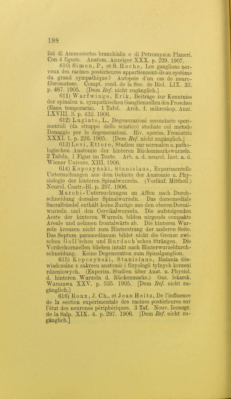 lici di Ammocoetes branchialis e di Petromyzon Pianeri. Con 4 figure. Anatom. Anzeiger XXX. p. 229. 1907. 610) Simon, P., et S. Ho che, Les ganglions ner- veux des racines posterieures appartiennent-ils au Systeme du grand sympathique? Autopsie d'un cas de neuro- fibromatose. Compt. rend. de la Soc. de Biol. LIX. 33. p. 487. 1905. [Dem Ref. nicht zugängUch.] 611) Warf winge, Erik, Beiträge zur Kenntniss der spinalen u. sympathischen Ganglienzellen des Frosches (Rana temporaria). 1 Tafel. Arch. f. mikroskop. Anat. LXYin. 3. p. 432. 1906. 612) Lugiato, L., Degenerazioni secoudarie speri- mentali (da strappo dello sciatico) studiate col metodo Donaggio per le degenerazioni. Riv. sperim. Freniatria XXXI. 1. p. 226. 1905. [Dem Ref. nicht zugänghch.J 613) Levi, Ettore, Studien zurnoraialenu.patho- logischen Anatomie der hintereu Rückenmarkswurzeln. 2 Tafeln, 1 Figur im Texte. Arb. a. d. neurol. Inst. a. d. Wiener Uuivers. XIII. 1906. 614) Kopczyhski, Stanislaus, Ex'i)erimentelle Untersuchungen aus dem Gebiete der Anatomie u. Phy- siologie der hinteren Spinalwurzeln. (Vorlauf. Mittheil.) Neurol. Centr.-Bl. p. 297. 1906. M a r c h i - Untersuchungen an Affen nach Durch- schneidung dorsaler Spinalwurzehi. Das dorsomediale Sacralbündel enthält keine Zuzüge aus den oberen Dorsal- wurzeln imd den Cervikalwurzeln. Die aufsteigenden Aeste der hinteren Wurzeln bilden nirgends compakte Areale und nehmen frontalwärts ab. Die hinteren Wur- zeln kreuzen nicht zmn Hinterstrang der anderen Seite. Das Septum paramedian um bildet nicht die Grenze zwi- schen Göll'sehen imd Burdach'schen Strängen. Die Vorderhornzellen blieben intakt nach Hinterwurzelduroh- schneidung. Keine Degeneration zum Spinalganghon. 615) Kopczynski, Stanislaus, Radania dös- wiadczalne z zakresu anatomii i fizyologii tylnych korzeni rdzeniowych. (Experhn. Studien über Anat. u. Physiol. d. hinteren Wurzeln d. Rückenmarks.) Gaz. lekarsk. Warszawa XXV. p. 535. 1905. [Dem Ref nicht zu- gänghch.] 616) Roux, .1. Gh., et Jean Heitz, De l'influence de la section experimentale des racines posterieures sur I'etat des neurones peripheriques. 3 Taf. Nouv. Iconogr. de la Salp. XIX. 4. p. 297. 1906. [Dem Ref nicht zu- gänglich.]