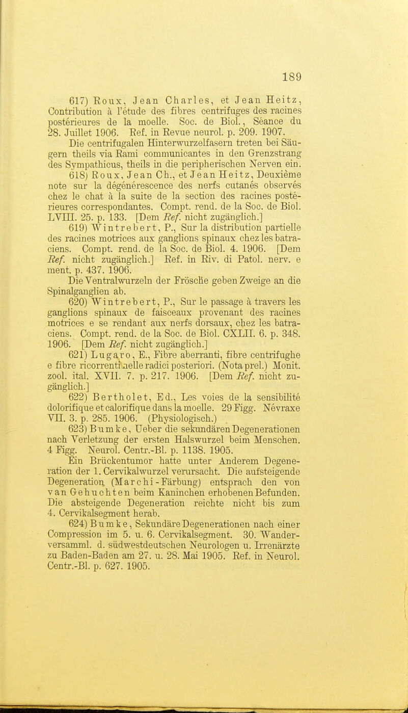 617) Eoux, Jean Charles, et Jean Heitz, Contribution a l'etude des fibres centrifuges des racines posterieures de la moelle. Soc. de Biol., Seance du 28. Jmllet 1906. Eef. in Revue neurol. p. 209. 1907. Die centrifugalen Hinterwurzelfasern treten bei Säu- gern theils via Ranii communicantes in den Grenzstrang des Sympatbicus, tbeils in die peripherischen Nerven ein. 6l8j Roux,Jean Gh., et Jean Heitz, Deuxieme note Sur la degenerescence des nerfs cutanes observes chez le chat ä la suite de la section des racines poste- rieui'es correspondantes. Compt. rend. de la Soc. de Biol. LYm. 25. p. 133. [Dem Ref. nicht zugänglich.] 619) Wintrebert, P., Sur la distribution partielle des racines motrices aux ganglions spinaux chez les batra- ciens. Compt. rend. de la Soc. de Biol. 4. 1906. [Dem Ref. nicht zugänglich.] Ref. in Riv. di Fatol, nerv, e ment. p. 437. 1906. Die Ventralwurzeln der Frösche geben Zweige an die Spinalganglien ab. 620) Wintrebert, F., Sur le pas&age ä travers les ganghons spinaux de faisceaux provenant des racines motaices e se rendant aux nerfs dorsaux, chez les batra- ciens. Compt. rend. de la Soc. de Biol. CXLII. 6. p. 348. 1906. [Dem Ref. nicht zugänglich.] 621) Lugaro, E., Fibre aben-anti, fibre centiifughe e fibre ricorrenti neUe radici posteriori. (Nota prel.) Monit. zool. ital. XVII. 7. p. 217. 1906. [Dem Ref nicht zu- gänglich.] 622) Bertholet, Ed., Les voies de la sensibiHte dolorifiqueetcalorifiquedanslamoeUe. 29Figg. Nevraxe Vn. 3. p. 285. 1906. (Physiologisch.) 623) Bumke, Ueber die sekimdärenDegenerationen nach Verletzung der ersten Halswurzel beim Menschen. 4 Figg. Neurol. Centr.-Bl. p. 1138. 1905. Ein Brückentumor hatte unter Anderem Degene- ration der 1. Cei-vikalwurzel vemrsacht. Die aufsteigende Degeneration. (Marchi-Färbung) entsprach den von van Gebuchten beim Kaninchen erhobenen Befunden. Die absteigende Degeneration reichte nicht bis zwm 4. Cervikalsegment herab. 624) Bumke, Sekundäre Degenerationen nach einer Compression im 5. u. 6. Cervikalsegment. 30. Wander- versamml. d. südwestdeutschen Neurologen u. Irrenärzte zu Baden-Baden am 27. u. 28. Mai 1905. Ref. in Neurol. Centr.-Bl. p. 627. 1905.