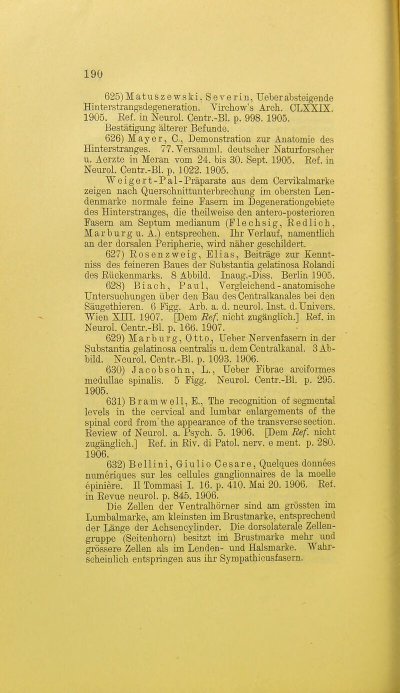 625) Matuszewski. Severin, Ueberabsteigende Hinterstraugsdegeneration. Virchow's Arch. CLXXIX. 1905. Ref. in Neurol. Centr.-Bl. p. 998. 1905. Bestätigung älterer Befunde. 626) Mayer, C., Demonsti-ation zur Anatomie des Hinterstranges. 77. Versamml. deutscher Naturforscher u. Aerzte in Meran vom 24. bis 30. Sept. 1905. Ref. in Neurol. Centr.-Bl. p. 1022. 1905. Weigert-Pal-Präparate aus dem Cervikalmarke zeigen nach Querschnittunterbrechung im obersten Len- denmarke normale feine Fasern im Degenerationgebiete des Hinterstranges, die theilweise den antero-posterioren Fasern am Septum medianum (Flechsig, Redlich, Marburg U.A.) entsprechen. Ihr-Verlauf, namenthch an der dorsalen Peripherie, wird näher geschildert. 627) Rosenzweig, Elias, Beiträge zur Kennt- niss des feineren Baues der Substantia gelatinosa Rolandi des Rückenmarks. 8 Abbild. Inaug.-Diss. Berlin 1905. 628) Biach, Paul, Vergleichend - anatomische Untersuchungen über den Bau des Centralkanales bei den Säugethieren. 6 Figg. Arb. a. d. neurol. Inst. d. Univers. Wien Xni. 1907. [Dem Ref. nicht zugänglich.] Ref. in Neurol. Centr.-Bl. p. 166. 1907. 629) Marburg, Otto, Ueber Nervenfasern in der Substantia gelatinosa centralis u. dem Centraikanal. 3 Ab- bild. Neurol. Centr.-Bl. p. 1093. 1906. 630) Jacobsohn, L., Ueber Fibrae areiformes medullae spinaHs. 5 Figg. Neurol. Centr.-Bl. p. 295. 1905. 631) Bramwell, E., The recognition of segmental levels in the cervical and lumbar enlargements of the spinal cord from the appeaiance of the transversesection. Review of Neurol. a. Psych. 5. 1906. [Dem Ref. nicht zugänglich.] Ref. in Riv. di Fatol, nerv, e ment. p. 280. 1906. 632) Bellini, Giulio Cesare, Quelques donnees numeriques sur les cellules gangUonnaires de la moelle epiniere. II Tommasi 1. 16. p. 410. Mai 20. 1906. Ref. in Revue neurol. p. 845. 1906. Die Zellen der Ventralhörner sind am grössten im Lumbaimarke, am kleinsten im Brustmarke, entsprechend der Länge der AchsencyUnder. Die dorsolaterale Zellen- gruppe (Seitenhorn) besitzt im Brustmarke mehr und gi'össere Zellen als im Lenden- und Halsmarke. Wahr- scheinlich entspringen aus ihr Sympathicusfasern.