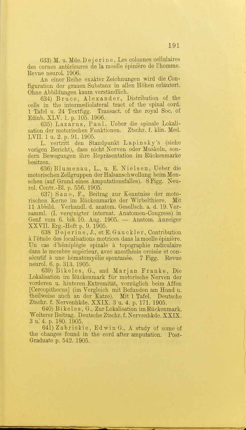 633) M. u. Mde.Dejerine, Les colonnes cellulaires des comes anterieures de la moelle epiniere de rhomme. Eevue neurol. 1906. An einer Reihe exakter Zeichnungen wird die Con- figuration der grauen Substanz in allen Höhen erläutert. Ohne Abbildungen kaum verständhch. 634) Bruce, Alexander, Distribution of the cells in the intermediolateral tract of the spinal cord. I Tafel u. 24 Textfigg. Transact. of the royal Soc. of Edinb. XLV. 1. p. 105. 1906. 635) Lazarus, Paul, Ueber die spinale Lokali- sation der motorischen Funktionen. Ztschr. f. kün. Med. LVIL 1 u. 2. p. 91. 1905. L. vertritt den Standpunkt Lapinsky's (siehe vorigen Bericht), dass nicht Nerven oder Muskeln, son- dern Bewegungen ihre Repräsentation im Riickenniarke besitzen. 636) Blumenau, L., u. E. Nielsen, Ueber die motorischen Zellgruppen der Halsanschwellung beim Men- schen (auf Grund eines Amputationsfalles). 8 Figg. Neu- rol. Centr.-Bl. p. 556. 1905. 637) Sano, F., Beitrag zur Kenntniss der moto- rischen Kerne im Rückenmarke der Wirbelthiere. Mit II Abbild. Verhandl. d. anatom. GeseUsch. a. d. 19.Ver- samml. (I. vereinigter Internat. Anatomen-Cougress) in Genf vom 6. bis 10. Aug. 1905. — Anatom. Anzeiger XXVn. Erg.-Heft p. 9. 1905. 638 D e j e r i n e, J., et E. G a u c k 1 e r, Contribution ä l'etude des localisations motrices dans la moelle epiniere. Un cas d'hemiplegie spinale ä topogi'aphie radiculaire dans le membre superieur, avec anesthesie croisee et con- secutif ä une hematomyelie spontanee. 7 Figg. Revue neurol. 6. p. 313. 1905. 639) Bikeles, G., and Marjan Franke, Die Lokalisation im Rückenmai'k für motorische Nerven der vorderen u. hinteren Extremität, vorzüglich beim Affen [Cercopithecus] (im Vergleich mit Befunden am Hund u. theilweise auch an der Katze). Mit 1 Tafel. Deutsche Ztschr. f. Nervenhkde. XXIK. 3 u. 4. p. 171. 1905. 640) Bikeles, G., Zur Lokahsation im Rückenmark. Weiterer Beiti-ag. Deutsche Ztschr. f. Nervenhkde. XXIX. 3 u: 4. p. 180. 1905. 641) Zabriskie, Edwin G., A study of some of the changes found in the cord after amputation. Post- Graduate p. 542. 1905.