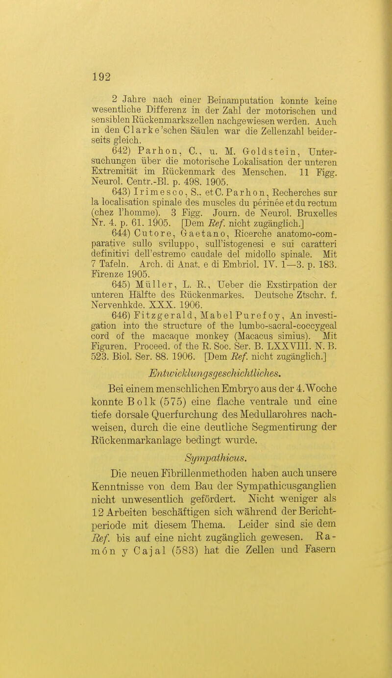 2 Jahre nach einer Beinatnputation konnte keine wesentliche Differenz in der Zahl der motorischen und sensihlen Rückenmarkszellen nachgewiesen werden. Auch in den Clarke'sehen Säulen war die Zellenzahl beider- seits gleich. 642) Parhon, C, u. M. Goldstein, Unter- suchungen über die motorische Lokalisation der unteren Extremität im Rückenmark des Menschen. 11 Figg. Neurol. Centr.-Bl. p. 498. 1905. 643) I r i m e s c 0, S.. et C. P a r h o n, Recherches sur la localisation spinale des muscles du perinee et du rectum (chez l'homme). 3 Figg. Journ. de Neurol. Bruxelles Nr. 4. p. 61. 1905. [Dem Ref. nicht zugänglich.] 644) Cutore, Gaetano, Ricerche anatomo-com- parative sullo sviluppo, sull'istogenesi e sui caratteri definitiv! dell'estremo caudale del midoUo spinale. Mit 7 Tafeln. Arch. di Anat. e di Embriol. IV. 1—3. p. 183. Firenze 1905. 645) Müller, L. R., Ueber die Exstirpation der unteren Hälfte des Rückenmarkes. Deutsche Ztschr. f. Nervenhkde. XXX. 1906. 646) Fitzgerald, Mabel Pur efoy. An investi- gation into the structure of the lumbo-sacral-coccygeal cord of the macaque monkey (Macacus simius). Mit Figuren. Proceed. of the R. Soc. Ser. B. LXXYHI. N. B. 523. Biol. Ser. 88. 1906. [Dem Ref. nicht zugänghch.] EntwicJdungsgeschichtlicJies. Bei einem mensclilicheaEmbryo aus der 4.Woche konnte Bolk (575) eine flache ventrale und eine tiefe dorsale Querfurchung des Medullarohres nach- weisen, durch die eine deutliche Segmentirung der Eückenmarkanlage bedingt wurde. Sympathicus. Die neuen Fibrülenmethoden haben auch unsere Kenntnisse von dem Bau der Sympathicusganglien nicht unwesentlich gefördert. Nicht weniger als 12 Arbeiten beschäftigen sich während der Bericht- periode mit diesem Thema. Leider sind sie dem Ref. bis auf eine nicht zugänglich gewesen. Ra- mön y Cajal (583) hat die Zellen und Fasern
