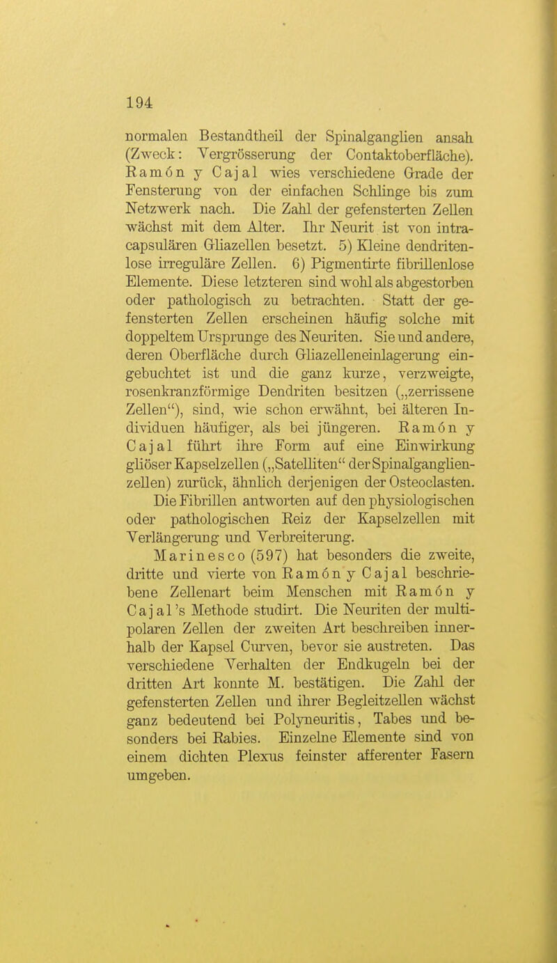normalen Bestandtheil der Spinalganglien ansah. (Zweck: Vergrösserung der Contaktoberfläche). Eamon y Cajal wies verschiedene Grade der Fensterung von der einfachen Sclüinge bis zum Netzwerk nach. Die Zahl der gefensterten Zellen wächst mit dem Alter, Ihr Neurit ist von intra- capsulären Gliazellen besetzt. 5) Kleine dendriten- lose irreguläre Zellen. 6) Pigmentirte fibrillenlose Elemente. Diese letzteren sind wohl als abgestorben oder pathologisch zu betrachten. Statt der ge- fensterten Zellen erscheinen häufig solche mit doppeltem Ursprünge des Neuriten. Sie und andere, deren Oberfläche durch Grliazelleneinlagerung ein- gebuchtet ist und die ganz kurze, verzweigte, rosenkranzförmige Dendriten besitzen („zerrissene Zellen), sind, wie schon erwähnt, bei älteren In- dividuen häufiger, als bei jüngeren. Ramon y Cajal führt ihre Form auf eine Einwirkung gliöser Kapselzellen („Satelliten derSpinal'gangüen- zeDen) zurück, ähnlich derjenigen der Osteoclasten. Die Fibrillen antworten auf den physiologischen oder pathologischen Reiz der Kapselzellen mit Verlängerung und Verbreiterung. Marinesco (597) hat besonders die zweite, dritte und vierte von Ramon y Cajal beschrie- bene Zellenart beim Menschen mit Ramon y Cajal's Methode studirt. Die Neuriten der multi- polaren Zellen der zweiten Art beschreiben inner- halb der Kapsel Cm-ven, bevor sie austreten. Das verschiedene Verhalten der Endkugeln bei der dritten Art konnte M. bestätigen. Die Zahl der gefensterten Zellen und ihrer BegleitzeUen wächst ganz bedeutend bei Polyneuritis, Tabes und be- sonders bei Rabies. Einzelne Elemente sind von einem dichten Plexus feinster afferenter Fasern umgeben.