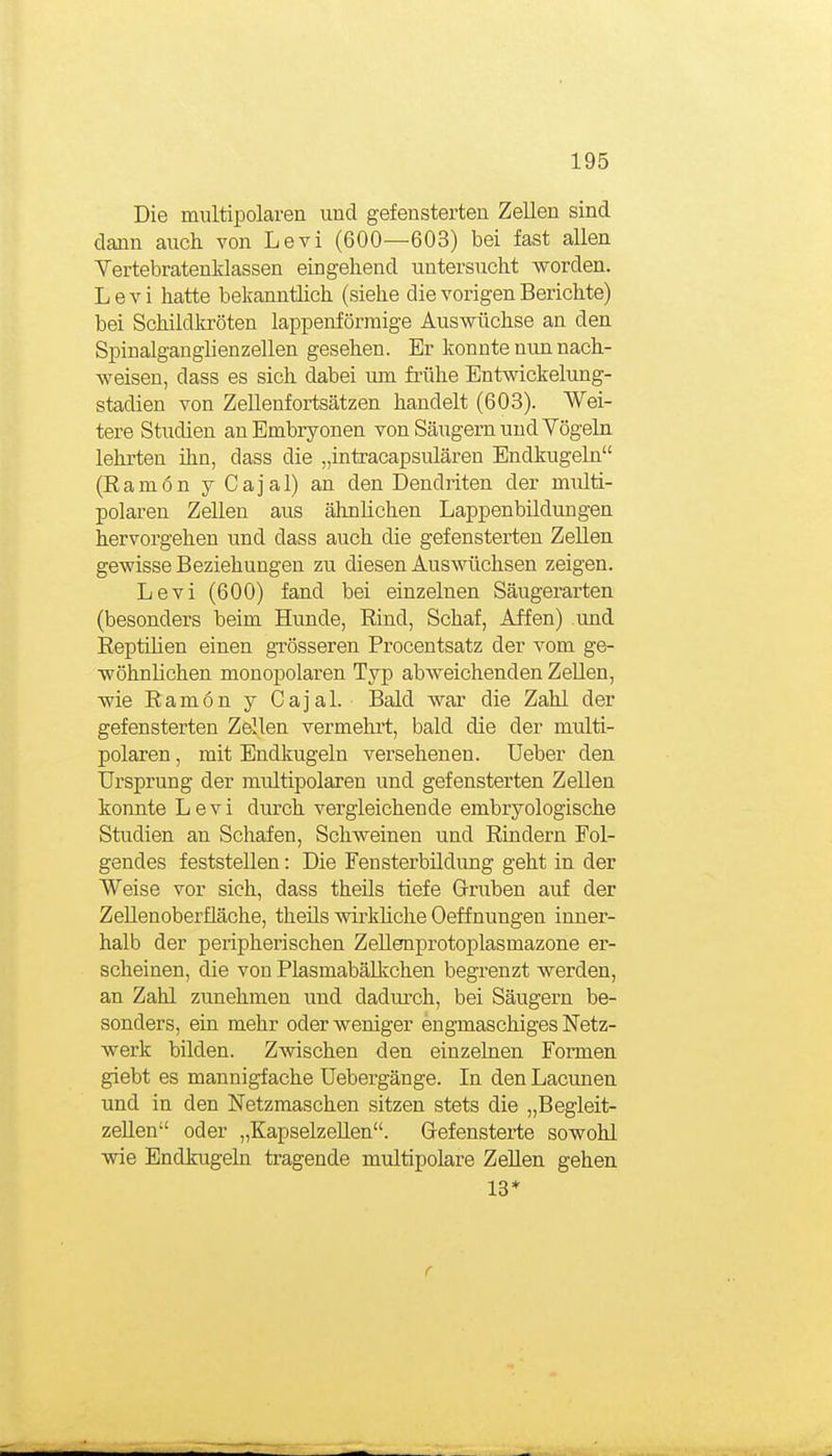 Die multipolaren und gefeusterten Zellen sind dann auch von Levi (600—603) bei fast allen Vertebratenklassen eingehend untersucht worden. Levi hatte bekanntlich (siehe die vorigen Berichte) bei Schildkröten lappenförraige Auswüchse an den Spinalganglienzellen gesehen. Er konnte nun nach- weisen, dass es sich dabei um frühe Entwickelung- stadien von Zellenfortsätzen handelt (603). Wei- tere Studien an Embryonen von Säugern und Vögeln lehrten ihn, dass die „intracapsulären Endkugeln (Eamon y Cajal) an den Dendriten der multi- polaren Zellen aus ähnlichen Lappenbildungen hervorgehen und dass auch die gefensterten Zellen gewisse Beziehungen zu diesen AusA^'üchsen zeigen. Levi (600) fand bei einzelnen Säugerarten (besonders beim Hunde, Eind, Schaf, Affen) und Eeptilien einen grösseren Procentsatz der vom ge- wöhnlichen monopolaren Typ abweichenden Zellen, wie Eamon y Cajal. Bald war die Zahl der gefensterten Zellen vermehrt, bald die der multi- polaren , mit Endkugeln versehenen. Ueber den Ursprung der multipolaren und gefensterten Zellen konnte Levi durch vergleichende embryologische Studien an Schafen, Schweinen und Eindern Fol- gendes feststellen: Die Fensterbildung geht in der Weise vor sich, dass theüs tiefe Gruben auf der ZeUenoberfläche, theils wirkliche Oeffnungen inner- halb der peripherischen ZeUenprotoplasmazone er- scheinen, die von Piasmabälkchen begrenzt werden, an Zahl zunehmen und dadmch, bei Säugern be- sonders, ein mehr oder weniger engmaschiges Netz- werk bilden. Zwischen den einzelnen Formen giebt es mannigfache Uebergänge. In den Lacunen und in den Netzmaschen sitzen stets die „Begleit- zeUen oder „KapselzeUen. Grefensterte sowohl wie Endkugeln tragende multipolare ZeUen gehen 13*