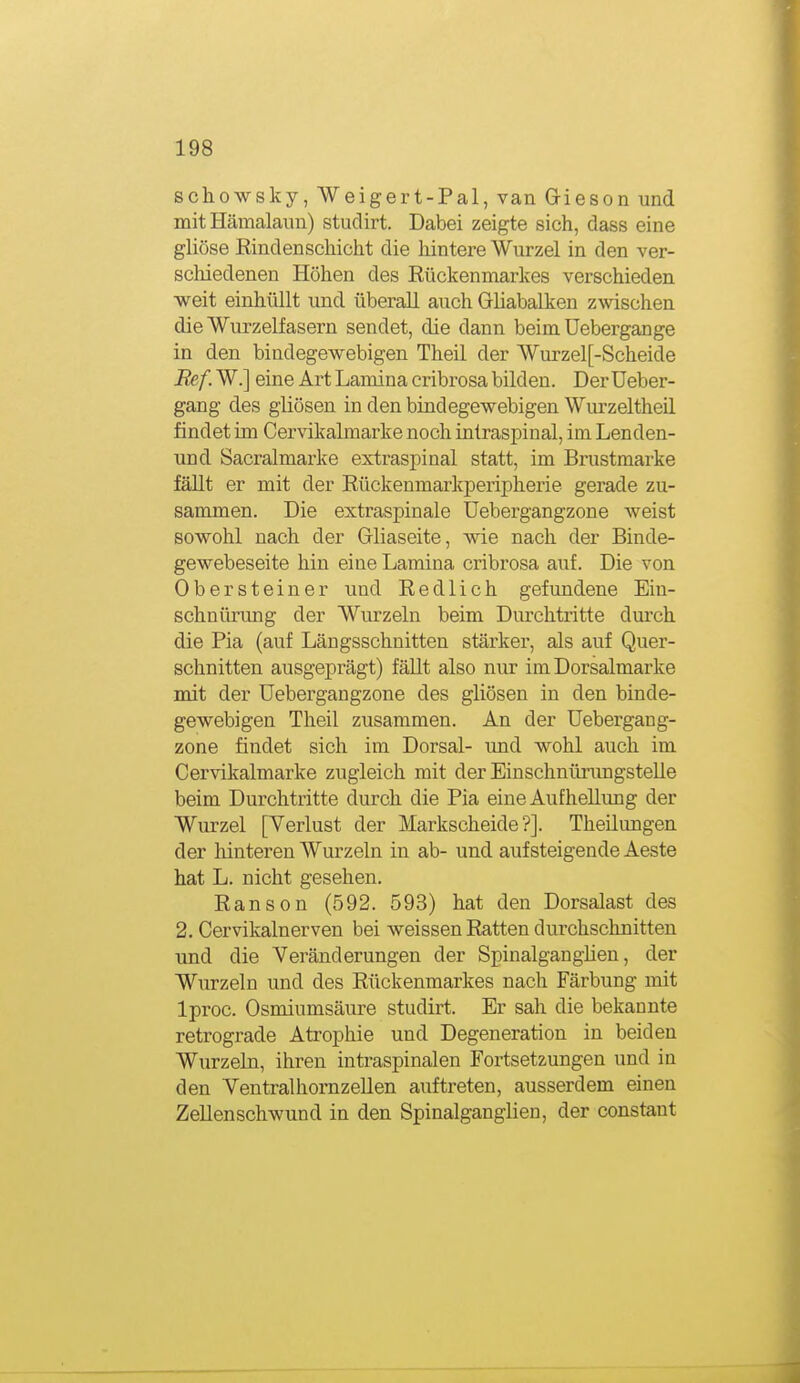 schowsky, Weigert-Pal, van Gieson und mit Hämalaiin) studirt. Dabei zeigte sich, dass eine gliöse Rindenscliicht die hintere Wurzel in den ver- scloiedenen Höhen des Eückenmarkes verschieden weit einhüllt und überall auch Gliabalken zwischen die Wurzelfasern sendet, die dann beim üebergange in den bindegewebigen Theil der Wurzel[-Scheide Bef. W.] eine Art Lamina cribrosa bilden. Derüeber- gang des gliösen in den bindegewebigen Wurzeltheil findet im Cervikabnarke noch intraspinal, im Lenden- und Sacralmarke extraspinal statt, im Brustmarke fällt er mit der Rückenmarkperipherie gerade zu- sammen. Die extraspinale üebergangzone weist sowohl nach der Gliaseite, wie nach der Binde- gewebeseite hin eine Lamina cribrosa auf. Die von Obersteiner und Redlich gefundene Ein- schnürung der Wurzeln beim Diu'chtritte durch die Pia (auf Längsschnitten stärker, als auf Quer- schnitten ausgeprägt) fällt also nur im Dorsalmarke mit der üebergangzone des gliösen in den binde- gewebigen Theil zusammen. An der üebergang- zone findet sich im Dorsal- und wohl auch im Cervikalmarke zugleich mit der EinschnürungsteUe beim Durchtritte durch die Pia eine Aufhellung der Wurzel [Verlust der Markscheide?]. Theilungen der liinteren Wurzeln in ab- und aufsteigende Aeste hat L. nicht gesehen. Ranson (592. 593) hat den Dorsalast des 2. Cervikalnerven bei weissen Ratten durchschnitten und die Veränderungen der Spinalganghen, der Wurzeln und des Rückenmarkes nach Färbung mit Iproc. Osmiumsäure studirt. Er sah die bekannte retrograde Atrophie und Degeneration in beiden Wurzeln, ihren intraspinalen Fortsetzungen und in den VentralhomzeUen auftreten, ausserdem einen Zellenschwund in den Spinalganglien, der constant