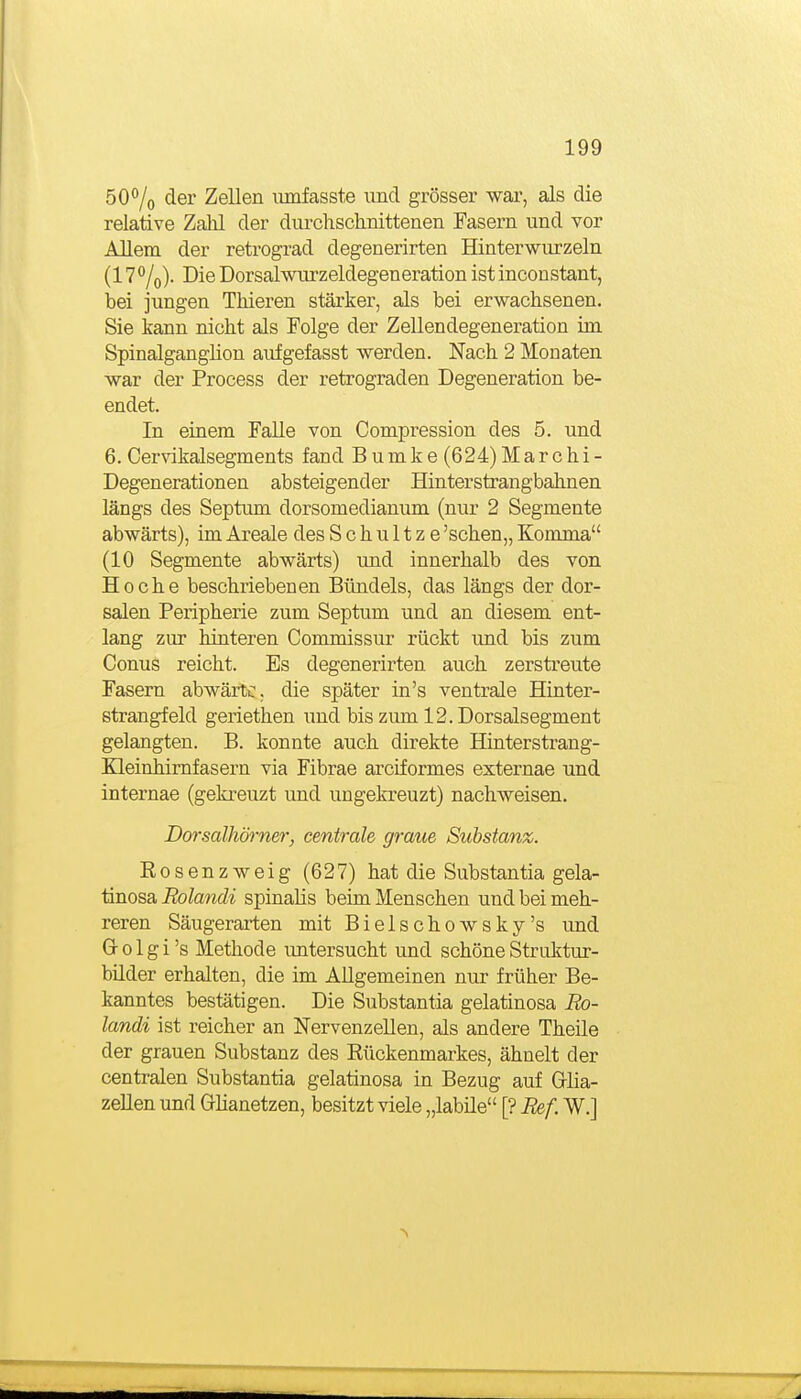 50% der Zellen iimfasste und grösser war, als die relative Zahl der durchsclinittenen Fasern und vor Allem der reü-ograd degenerirten Hinterwiu'zeln (17^/o). Die Dorsalwurzeldegeneration ist inconstant, bei jungen Thieren stärker, als bei erwachsenen. Sie kann nicht als Folge der ZeUendegeneration im Spinalganglion aufgefasst werden. Nach 2 Monaten war der Process der retrograden Degeneration be- endet. In einem Falle von Compression des 5. und 6. Cervikalsegments fand B umk e (624) Mar c hi - Degenerationen absteigender Hinterstrangbahnen längs des Septum dorsomedianum (nur 2 Segmente abwärts), im Areale des Schultze 'sehen,, Komma (10 Segmente abwärts) und innerhalb des von Ho che beschriebenen Bündels, das längs der dor- salen Peripherie zum Septum und an diesem ent- lang zur hinteren Commissur rückt und bis zum Conus reicht. Es degenerirten auch zersti'eute Fasern abwärtc. die später in's ventrale Hinter- strangfeld geriethen und bis zum 12. Dorsalsegment gelangten. B. konnte auch direkte Hinterstrang- Eleinhimfasern via Fibrae arciformes externae und internae (gekreuzt und ungekreuzt) nachweisen, Dorsalhörner, centrale graue Substanz. Rosenzweig (627) hat die Substantia gela- ünosa Rolandi spinalis beim Menschen und bei meh- reren Säugerarten mit Bielschowsky's und Gr 01 g i 's Methode untersucht und schöne Struktur- bilder erhalten, die im Allgemeinen nur früher Be- kanntes bestätigen. Die Substantia gelatinosa Ro- landi ist reicher an Nervenzellen, als andere Theile der grauen Substanz des Rückenmarkes, ähnelt der centralen Substantia gelatinosa in Bezug auf Grlia- zeUen und Ghanetzen, besitzt viele „labüe [? Bef. W.]
