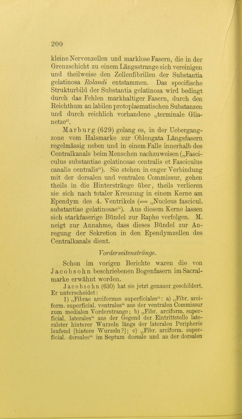 kleine Nervenzellen und marklose Fasern, die in der Grenzschicht zu einem Längsstrange sich vereinigen und theilweise den ZeUenfibriUen der Substantia gelatinosa Rolandi entstammen. Das specifische Struktui'bild der Substantia gelatinosa wird bedingt durch das Felilen markhaltiger Fasern, durch den Reichthum an labilen protoplasmatischen Substanzen und durch reichhch vorhandene „terminale Glia- netze. Marburg (629) gelang es, in der Uebergang- zone vom Halsmarke zur Oblongata Längsfasem regelmässig neben und in einem Falle innerhalb des Centralkanals beim Menschen nachzuweisen („Fasci- culus substantiae gelatinosae centralis et Fasciculus canalis centralis). Sie stehen in enger Verbindung mit der dorsalen und ventralen Commissur, gehen theils in die Hinterstränge über, theils verlieren sie sich nach totaler Kreuzung in einem Kerne am Ependym des 4. Ventrikels (= „Nucleus fascicul. substantiae gelatinosae). Aus diesem Kerne lassen sich starkfaserige Bündel zur Raphe verfolgen. M. neigt zur Annahme, dass dieses Bündel zur An- regung der Sekretion in den EpendymzeUen des Centraikanals dient. Vorderseitenstränge. Schon im vorigen Berichte waren die von Jacobsohn bescliriebenenBogenfasern imSacral- marke erwähnt worden. Jacobsohn (630) hat sie jetzt genauer geschildert. Er unterscheidet: 1) „Fibrae arciformes superficiales: a) „Fibr. ai-ci- form. supeiücial. ventrales aus der venti-alen Commissur zum medialen Vorderstrange; b) „Fibr. arciform. super- ficial, laterales aus der Gegend der Eintrittstelle late- ralster hinterer Wurzehi längs der lateralen Peripherie laufend [hintere Wurzehi?]; c) „Fibr. arciform. super- ficial, dorsales im Septum doi-sale und an der dorsalen