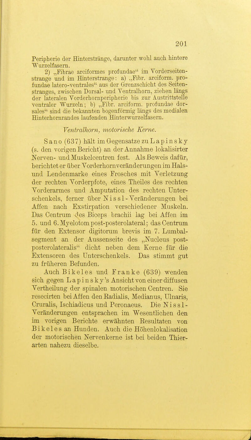 Peripherie der Hinterstränge, damnter wohl auch hintere Wurzelfasern. 2) „Fihrae arciformes profundae im Vorderseiten- sti-ange und im Hinterstrange: a) „Pibr. arciform. pro- fundae latero-ventrales aus der Grenzschicht des Seiten- stranges, zwischen Dorsal- und Yentralhorn, ziehen längs der lateralen Vorderhornperipherie bis zur Austrittstelle ventraler Wurzeln; b) „Fibr. arciform. profundae dor- sales sind die bekannten bogeafömüg längs des medialen Hinterhomrandes laufenden Hinterwurzelfasern. Ventralhorn, motorische Kerne. Sano (637) hält imGregensatzezuLapinsky (s. den vorigen Bericht) an der Annahme lokalisirter Nerven- und Muskelcentren fest. Als Beweis dafür, berichtet er über Vorderhornverändeningen im Hals- imd Lendenmarke eines Frosches mit Verletzung der rechten Yorderpfote, eines Theiles des rechten Yorderarmes und Amputation des rechten Unter- schenkels, ferner über N i s s 1 - Yeränderungen bei Affen nach Exstirpation verschiedener Muskeln. Das Centrum des Biceps brachii lag bei Affen im 5. und 6.Myelotompost-posterolateral; das Centrum für den Extensor digitorum brevis im 7. Lumbai- segment an der Aussenseite des „Nucleus post- posterolateralis dicht neben dem Kerne für die Extensoren des Unterschenkels. Das stimmt gut zu früheren Befunden. AuchBikeles und Franke (639) wenden sich gegen Lapinsky's Ansicht von einer diffusen Yertheüung der spinalen motorischen Centren. Sie resecirten bei Affen den Radialis, Medianus, Ulnaris, Cruralis, Ischiadicus imd Peronaeus. Die N i s s 1 - Yeränderungen entsprachen im Wesentlichen den im vorigen Berichte erwähnten Resultaten von B i k e 1 e s an Hunden. Auch die Höhenlokalisation der motorischen Nervenkeme ist bei beiden Thier- arten nahezu dieselbe.