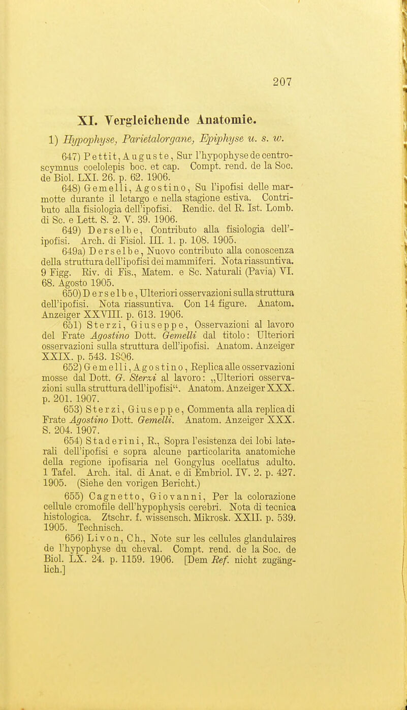 XI. Vergleichende Anatomie. 1) Hypophyse, Parietalorgayie, Epiphyse u. s. w. 647) Pettit,Auguste, Sur l'hypophyse de centro- scjrmnus coelolepis boc. et cap. Compt. rend. de la Soc. de Biol. LXI. 26. p. 62. 1906. 648) Gemelli, Agostino, Su l'ipofisi delle mar- motte durante il letargo e nella stagione estiva. Contri- buto alla fisiologia dell'ipofisi. Eendic. del E. Ist. Lomb. di Sc. e Lett. S. 2. V. 39. 1906. 649) Derselbe, Contributo alla fisiologia dell'- ipofisi. Arch. di Fisiol. IE. 1. p. 108. 1905. 649a) Derselbe, Nuovo contributo alla conoscenza della stmttura dell'ipofisi deiraaimniferi. Notariassuntiva. 9 Figg. Riv. di Eis., Matern, e Sc. Naturali (Pavia) VI. 68. Agosto 1905. 650) D e r s e 1 b e, Ulteriori osservazioni sulla struttura dell'ipofisi. Nota riassuntiva. Con 14 figure. Anatom. Anzeiger XXVIII. p. 613. 1906. 651) Sterzi, Giuseppe, Osservazioni al lavoro del Frate Agostino Dott. Cremelli dal titolo: Ulteriori osservazioni sulla struttura dell'ipofisi. Anatom. Anzeiger XXIX. p. 543. 1906. 652) Gemelli, Agostino, ReplicaaUeosservazioni mosse dal Dott. Q. Sterxi al lavoro: „Ulteriori osserva- zioni sulla struttura dell'ipofisi. Anatom. Anzeiger XXX. p. 201. 1907. 653) Sterzi, Giuseppe, Commenta alla replica di Frate Agostino Dott. Gemelli. Anatom. Anzeiger XXX. S. 204. 1907. 654) Staderini, R., Sopra l'esistenza dei lobi late- raü dell'ipofisi e sopra alcune particolarita anatomicke deUa regione ipofisaria nel Gongylus ocellatus adulto. 1 Tafel. Ai-ch. ital. di Anat. e di Embriol. IV. 2. p. 427. 1905. (Siehe den vorigen Bericht.) 655) Cagnetto, Giovanni, Per la colorazione cellule cromofile dell'hypophysis cerebri. Nota di tecnica histologica. Ztschr. f. wissensch. Mikrosk. XXII. p. 539. 1905. Technisch. 656) Livon, Gh., Note sur les cellules glandulaires de l'hypophyse du cheval. Compt. rend. de la Soc. de Biol. LX. 24. p. 1159. 1906. [Dem Bef. nicht zugäng- lich.]