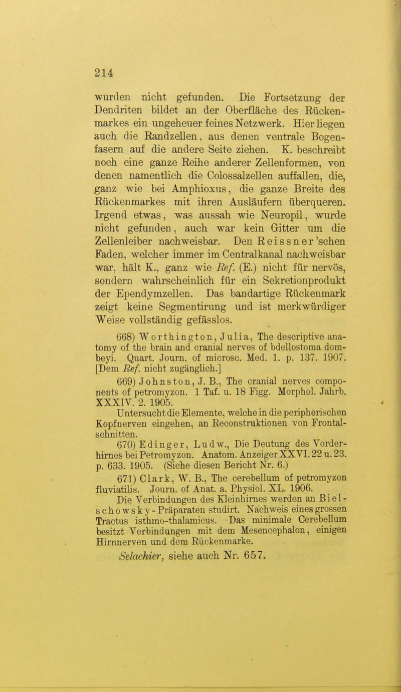 wurden nicht gefunden. Die Fortsetzung der Dendriten bildet an der Oberfläche des Rücken- markes ein ungeheuer feines Netzwerk. Hier liegen auch die Randzellen, aus denen ventrale Bogen- fasern auf die andere Seite ziehen. K. beschreibt noch eine ganze Reihe anderer Zellenformen, von denen namentlich die Colossalzellen auffallen, die, ganz Avie bei Amphioxus, die ganze Breite des Rückenmarkes mit ihren Ausläufern überqueren. Irgend etwas, was aussah wie Neuropil, wurde nicht gefunden, auch war kein Gitter um die Zellenleiber nachweisbar. Den R e i s s n e r 'sehen Faden, welcher immer im Centralkaual nachweisbar war, hält K., ganz wie Ref. (E.) nicht für nervös, sondern wahrscheinlich für ein Sekretionprodukt der Ependymzellen. Das bandartige Rückenmark zeigt keine Segmentirung und ist merkwürdiger Weise vollständig gefässlos. 668) Worthington, Julia, The descriptive ana- tomy of the brain and cranial nerves of bdellostoma dom- beyi. Quai-t. Journ. of microsc. Med. 1. p. 137. 1907. [Dem Ref. nicht zugänghch.] 669) Johns ton, J. B., The cranial nerves compo- nents of petromyzon. 1 Taf. u. 18 Figg. Morphol. Jahrb. XXXIV. 2. 1905. Untersucht die Elemente, welche in die peiipherischen Kopfnerven eingehen, an ßeconstniktionen von Frontal- schnitten. 670) Edinger, Ludw., Die Deutimg des Vorder- himes bei Petromyzon. Anatom. Anzeiger XXVI. 22 u. 23. p. 633. 1905. (Siehe diesen Bericht Nr. 6.) 671) Clark, W. B., The cerebellum of petromyzon fluviatilis. Journ. of Anat. a. Physiol. XL. 1906. Die Verbindungen des Kleinhirnes werden an Biel- schowsky - Präparaten studirt. Nachweis eines grossen Tractus isthmo-thalamicus. Das minimale Cerebellum besitzt Verbindungen mit dem Mesencephalon, einigen Hirnnerven und dem Rückenmarke. Selachier, siehe auch Nr. 657.