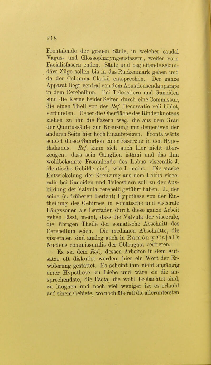 Frontalende der grauen Säule, in welcher caudal Vagus- und Glossopharyngeusfasern, weiter vorn Facialisfasern enden. Säule und begleitende sekun- däre Züge sollen bis in das Rückenmark gehen und da der Columna Clarkii entsprechen. Der ganze Apparat liegt ventral von dem Acusticusendapparate in dem Cerebellum. Bei Teleostiern und Ganoiden sind die Kerne beider Seiten durch eine Comraissur, die einen Theil von des Ref. Decussatio veli bildet, verbunden. Ueber die Oberfläche des Rindenknotens ziehen zu ihr die Fasern weg, die aus dem Grau der Quintussäiüe zur Kreuzung mit denjenigen der anderen Seite hier hoch hinaufsteigen. Frontalwärts sendet dieses Ganglion einen Faserzug in den Hypo- thalamus. Ref. kann sich auch hier nicht über- zeugen , dass sein Ganglion isthmi mid das ihm wohlbekannte Frontalende des Lobus \isceralis J. identische Gebilde sind, wie J. meint. Die starke Entwickelung der Kreuzung aus dem Lobus visce- ralis bei Ganoiden und Teleostiern soll zu der Aus- bildimg derValvula cerebelli geführt haben. J., der seine (s. früheren Bericht) Hypothese von der Ein- theilung des Gehirnes in somatische und viscerale Längszonen als Leitfaden durch diese ganze Arbeit gehen lässt, meint, dass die Valviüa der viscerale, die übrigen Theile der somatische Abschnitt des Cerebellum seien. Die medianen Abschnitte, die visceralen sind analog auch in Ramon y Cajal's Nucleus commissuralis der Oblongata vertreten. Es sei dem Ref., dessen Arbeiten in dem Auf- satze oft diskutirt werden, hier ein Wort der Er- widerung gestattet. Es scheint ihm nicht angängig einer Hypothese zu Liebe und wäre sie die an- sprechendste, die Facta, die wohl beobachtet sind, zu läugnen und noch viel weniger ist es erlaubt auf einem Gebiete, wo noch überall die alleruntersten