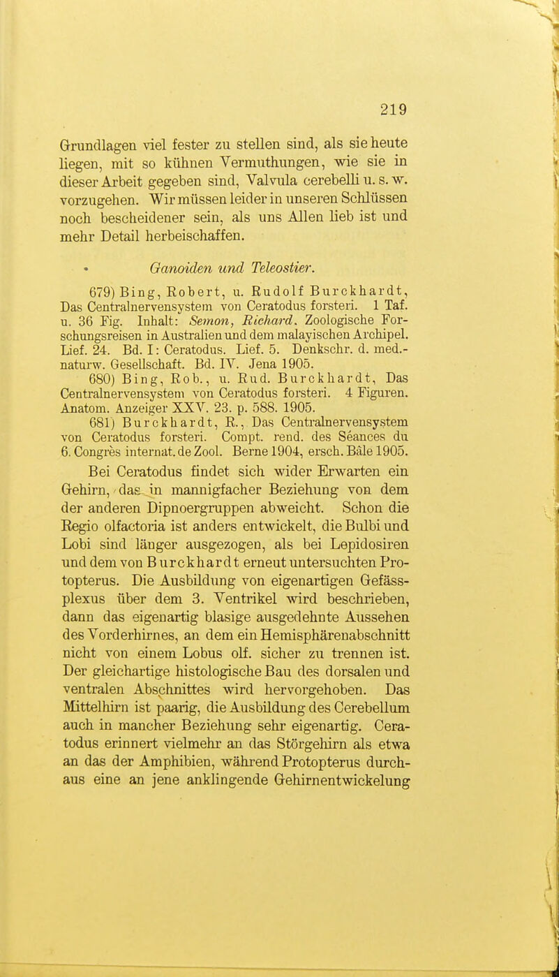Grundlagen viel fester zu stellen sind, als sie heute liegen, mit so kühnen Vermuthungen, wie sie in dieser Arbeit gegeben sind, Valvula cerebelli u. s. w. vorzugehen. Wir müssen leider in unseren Schlüssen noch bescheidener sein, als uns Allen lieb ist und mehr Detail herbeischaffen. Ganoiden und Teleostier. 679) Bing, Robert, u. Rudolf Burckhardt, Das Centralnervensystem von Ceratodus forsteri. 1 Taf. u. 36 Fig. Inhalt: Semon, Richard. Zoologische For- schungsreisen in Australien und dem malayischen Archipel. Lief. 24. Bd. I: Ceratodus. Lief. 5. Denkschr. d. med.- naturw. Gesellschaft. Bd. IV. Jena 1905. 680) Bing, Rob., u. Rud. Burckhardt, Das Centralnervensystem von Ceratodus forsteri. 4 Figuren. Anatom. Anzeiger XXV. 23. p. 588. 1905. 681) Burckhardt, R., Das Centralnervensystem von Ceratodus forsteri. Compt. rend. des Seances du 6. Congres Internat, de Zool. Berne 1904, ersch. Bäle 1905. Bei Ceratodus findet sich wider Erwarten ein Grehirn,' das ein mannigfacher Beziehung von dem der anderen Dipnoergruppen abweicht. Schon die Kegio olfactoria ist anders entwickelt, die Bulbi und Lobi sind länger ausgezogen, als bei Lepidosiren und dem von Burckhardt erneut untersuchten Pro- topterus. Die Ausbildimg von eigenartigen Gefäss- plexus über dem 3. Ventrikel wird beschrieben, dann das eigenartig blasige ausgedehnte Aussehen des Vorderhirnes, an dem ein Hemisphärenabschnitt nicht von einem Lobus olf. sicher zu trennen ist. Der gleichartige histologische Bau des dorsalen und ventralen Abschnittes wird hervorgehoben. Das Mittelhirn ist paarig, die Ausbildung des Cerebellum auch in mancher Beziehung sehr eigenartig. Cera- todus erinnert vielmehr an das Störgehirn als etwa an das der Amphibien, während Protopterus durch- aus eine an jene anklingende Gehirnentwickelung