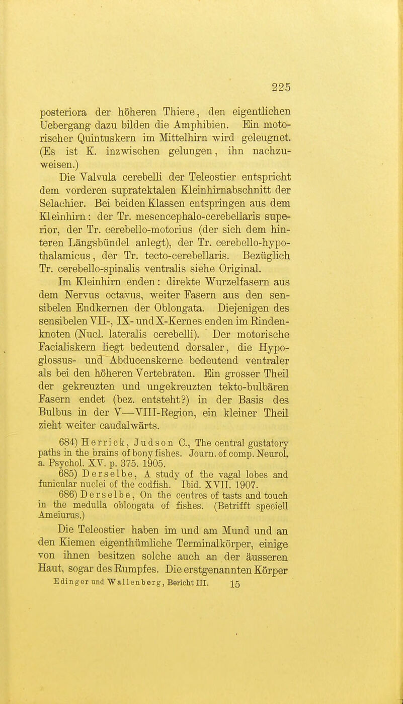 posteriora der höheren Thiere, den eigentlichen Uebergang dazu bilden die Amphibien. Ein moto- rischer Quintuskern im Mittelhirn wird geleugnet. (Bs ist K. inz-wdschen gelungen, ihn nachzu- weisen.) Die Valvula cerebelli der Teleostier entspricht dem vorderen supratektalen Kleinhirnabschnitt der Selachier. Bei beiden Klassen entspringen aus dem Kleinhirn: der Tr. mesencephalo-cerebellaris supe- rior, der Tr. cerebello-motorius (der sich dem hin- teren Längsbündel anlegt), der Tr. cerebello-hypo- thalamicus, der Tr. tecto-cerebellaris. Bezüglich Tr. cerebello-spinaJis ventralis siehe Original. Im Kleinhirn enden: direkte Wurzeifasem aus dem Nervus octavus, weiter Fasern aus den sen- sibelen Endkemen der Oblongata. Diejenigen des sensibelen VII-, IX- und X-Kernes enden im Rinden- knoten (Nucl. lateralis cerebelli). Der motorische Facialiskern liegt bedeutend dorsaler, die Hypo- glossus- und Abducenskerne bedeutend ventraler als bei den höheren Yertebraten. Ein grosser Theü der gekreuzten xmd ungekreuzten tekto-bulbären Fasern endet (bez. entsteht?) in der Basis des Bulbus in der V—YELI-Region, ein kleiner Theil zieht weiter caudalwärts. 684) Herrick, Judson C, The central gustatoiy paths in the brains of bony fishes. Journ. of comp. Neurol. a. Psychol. XV. p. 375. 1905. 685) Derselbe, A study of the vagal lobes and funicular nuclei of the codfish. Ibid. XVII. 1907. 686) Derselbe, On the centres of tasts and touch in the meduUa oblongata of fishes. (Betrifft speciell Ameiurus.) Die Teleostier haben im und am Mund und an den Kiemen eigen thümliche Terminall^örper, einige von ihnen besitzen solche auch an der äusseren Haut, sogar des Rumpfes. Die erstgenannten Körper Edinger und Wallenberg, Bericht HI. I5