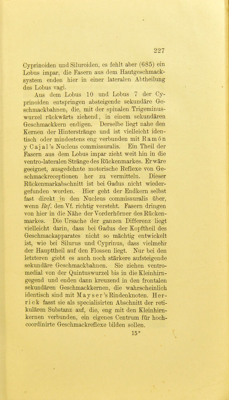Cyprinoiden und Siluroiden, es fehlt aber (685) ein Lobus iuipar, die Fasern aus dem Hautgeschmack- system enden hier in einer lateralen Abtheilung des Lobus vagi. Aus dem Lobus 10 und Lobus 7 der Cy- prinoiden entspringen absteigende sekundäre Ge- schmackbahnen, die, mit der spinalen Trigeminus- wurzel rückwärts ziehend, in einem sekundären Geschmackkern endigen. Derselbe liegt nahe den Kernen der Hinterstränge und ist vielleicht iden- tisch oder mindestens eng verbunden mit Ramön y Cajal's Nucleus commissuralis. Ein Theil der Fasern aus dem Lobus impar zieht weit hin in die ventro-lateralen Stränge des Rückenmarkes. Er wäre geeignet, ausgedehnte motorische Eeflexe von Ge- schmackreceptionen her zu vermitteln. Dieser Rückenmarkabschnitt ist bei Gadus nicht wieder- gefunden worden. Hier geht der Bndkern selbst fast direkt in den Nucleus commissuralis über, wenn Ref. den Vf. richtig versteht. Fasern dringen von hier in die Nähe der Vorderhörner des Rücken- markes. Die Ursache der ganzen Differenz liegt vielleicht darin, dass bei Gadus der Kopf theil des Geschmackapparates nicht so mächtig entwickelt ist, wie bei Silm'us und Cyprinus, dass vielmehr der Haupttheil auf den Flossen hegt. Nur bei den letzteren giebt es auch noch stärkere aufsteigende sekundäre Geschmackbahnen. Sie ziehen ventro- medial von der Quintuswurzel bis in die Kleinhim- gegend und enden dann kreuzend in den frontalen sekundären Geschmackkemen, die wahrscheinlich identisch sind mit M a y s e r 's Rindenlmoten. Her- rick fasst sie als specialisirten Abschnitt der reti- kulären Substanz auf, die, eng mit den Kleinhim- kernen verbunden, ein eigenes Centrum für hoch- coordinirte Geschmackreflexe bilden sollen. 15*