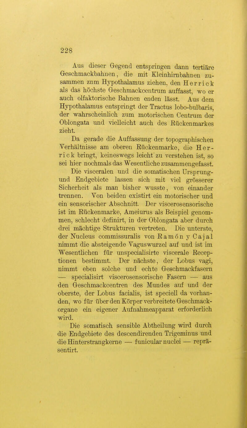 Aus dieser Gegend entspringen dann tertiäre Geschmackbahnen, die mit Kleinhimbahnen zu- sammen znm Hypothalamus ziehen, den H e r r i c k als das höchste Geschmackcentrum auffasst, wo er auch olfaktorische Bahnen enden lässt. Aus dem Hypothalamus entspringt der Tractus lobo-bulbaris, der wahrscheinlich zum motorischen Centrum der Oblongata und vielleicht auch des Rückenmarkes zieht. Da gerade die Auffassung der topographischen Verhältnisse am oberen Rückenmarke, die Her- rick bringt, keineswegs leicht zu verstehen ist, so sei hier nochmals das Wesentliche zusammengefasst. Die visceralen und die somatischen Ursprung- und Endgebiete lassen sich mit viel grösserer Sicherheit als man bisher wusste, von einander trennen. Von beiden existirt ein motorischer und ein sensorischer Abschnitt. Der \iscerosensorische ist im Rückenmarke, Ameiurus als Beispiel genom- men, schlecht definirt, in der Oblongata aber durch drei mächtige Strukturen vertreten. Die unterste, der Nucleus commissuralis von Ramon y Cajal nimmt die absteigende Vaguswiu-zel auf und ist im Wesentlichen für uuspecialisirte viscerale Recep- tionen bestimmt. Der nächste, der Lobus vagi, nimmt eben solche und echte Geschmackfasern — specialisirt vlscerosensorische Fasern — aus den Geschmackcentren des Mundes auf und der oberste, der Lobus facialis, ist speciell da vorhan- den, wo für über den Körper verbreitete Geschmack- organe ein eigener Aufnahmeapparat erforderlich wird. Die somatisch sensible Abtheilung wii-d durch die Endgebiete des descendirenden Trigeminus und die Hinterstrangkeme — f unicidar nuclei — reprä- sentirt.