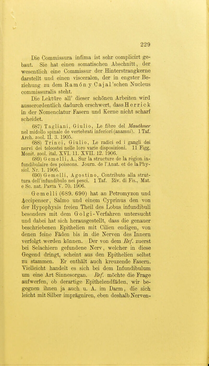 Die Commissura infima ist sehr complicirt ge- baut. Sie hat einen somatischen Abschnitt, der wesentlich eine Commissnr der Hinterstrangkerne darstellt und einen visceralen, der in engster Be- ziehvmg zu dem Ramön y Cajarschen Nucleus commissnralis steht. Die Lektüre all' dieser schönen Arbeiten wird ausserordentlich dadurch erschwert, dassHerrick in der Nomenclatur Fasern und Kerne nicht scharf scheidet. 687) Tagliani, Giulio, Le fibre del Mautkner nel midoUo spinale de vertebrati inferiori (anamni). 1 Tai. Arch. zool. IL 3. 1905. 688) Trinci, Giulio, Le radici ed i gangh dei nervi dei teleostei neUe loro varie disposizioni. 11 Figg. Monit. zool. ital. XVI. 11. XVH. 12. 1906. 689) Gemelli, A., Sur la structure de la region.in- fundibulaire des poissons. Joum. de l'Anat. et de laPhy- siol. Nr. 1. 1906. 690) Gemelli, Agostino, Contributo alla strut- tura dell'infundibulo nei pesci. 1 Taf. Riv. di Eis., Mat. e Sc. nat. Pavia V. 70. 1906. Gremelli (689. 690) hat an Petromyzon und Accipenser, Salmo und einem Cyprinus den von der Hypophysis freien Theil des Lobus infimdibuli besonders mit dem Golgi-Verfahren untersucht und dabei hat sich herausgestellt, dass die genauer beschriebenen Epithelien mit Cilien endigen, von denen feine Fäden bis in die Nerven des Innern verfolgt werden können. Der von dem Bef. zuerst bei Selachiern gefundene Nerv, welcher in diese Gegend dringt, scheint aus den Epithelien selbst zu stammen. Er enthält auch kreuzende Fasern. Yielleicht handelt es sich bei dem Infundibulum um eine Art Sinnesorgan. Ref. möchte die Frage aufwerfen, ob derartige Epithelendfäden, wir be- gegnen ihnen ja auch u. A. im Darm, die sich leicht mit SUber imprägniren, eben deshalb Nerven-