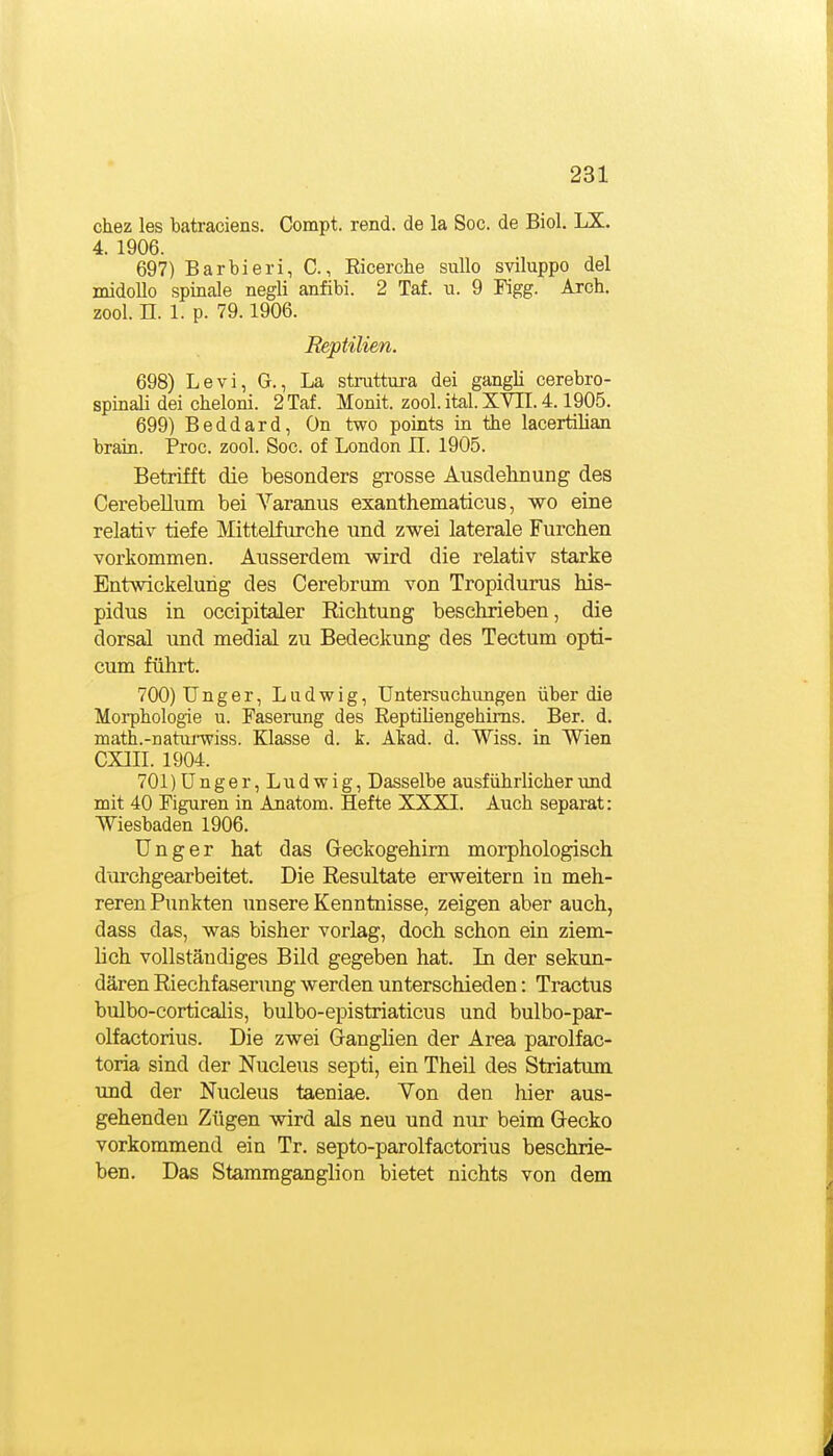 chez les batraciens. Compt. rend. de la Soc. de Biol. LX. 4. 1906. 697) Barbieri, C, Eicercbe suUo sviluppo del midollo spinale negli anfibi. 2 Taf. u. 9 Pigg. Arch. zool. n. 1. p. 79.1906. Reptilien. 698) Levi, G., La strattura dei gangli cerebro- spinali dei ckeloni. 2 Taf. Monit. zool.ital.XVn.4.1905. 699) Beddard, On two points in the lacertilian brain. Proc. zool. Soc. of London II. 1905. Betrifft die besonders grosse Ausdehnung des Cerebellum bei Varanus exanthematicus, wo eine relativ tiefe Mittelfurche und zwei laterale Furchen vorkommen. Ausserdem wird die relativ starke Entwickelung des Cerebrum von Tropidurus his- pidus in occipitaler Richtung beschrieben, die dorsal und medial zu Bedeckung des Tectum opti- cum führt. 700) Unger, Ludwig, Untersuchungen über die Morphologie u. Faserung des Eeptiliengehims. Ber. d. math.-natnnviss. Klasse d. k. Akad. d. Wiss. in Wien CXIII. 1904. 701) ünger,Ludwig, Dasselbe ausführlicher und mit 40 Figuren in Anatom. Hefte XXXI. Auch separat: Wiesbaden 1906. Unger hat das Greckogehim morphologisch durchgearbeitet. Die Resultate erweitern in meh- reren Punkten unsere Kenntnisse, zeigen aber auch, dass das, was bisher vorlag, doch schon ein ziem- lich vollständiges Bild gegeben hat. In der sekun- dären Riechfaserung werden unterschieden: Tractus bulbo-corticalis, bulbo-epistriaticus und bulbo-par- olfactorius. Die zwei G-anglien der Area parolfac- toria sind der Nucleus septi, ein Theil des Striatum imd der Nucleus taeniae. Von den hier aus- gehenden Zügen wird als neu und nur beim Gecko vorkommend ein Tr. septo-parolfactorius beschrie- ben. Das Stammganglion bietet nichts von dem