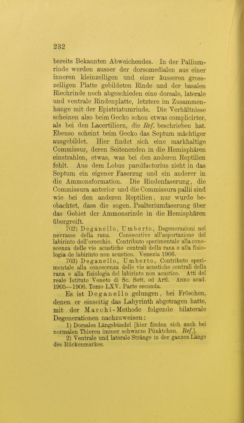 bereits Bekannten Abweichendes. In der Pallium- rinde werden ausser der dorsomedialen aus einer inneren kleinzelligen und einer äusseren gross- zelligen Platte gebildeten Rinde und der basalen Riechrinde noch abgeschieden eine dorsale, laterale und ventrale Rindenplatte, letztere im Zusammen- hange mit der Epistriatumrinde. Die Verhältnisse scheinen also beim Gecko schon etwas complicirter, als bei den Lacertiliern, die Ref. beschrieben hat. Ebenso scheint beim Gecko das Septum mächtiger ausgebildet. Hier findet sich eine markhaltige Commissur, deren Seitenenden in die Hemisphären einstrahlen, etwas, was bei den anderen Reptilien fehlt. Aus dem Lobus parolfactorius zieht in das Septum ein eigener Faserzug und ein anderer in die Ammonsformation. Die Riudenfaserung, die Commissura anterior luid die Commissura pallü sind wie bei den anderen Reptilien, nur wurde be- obachtet, dass die sogen. Psalteriumfaserung über das Gebiet der Ammonsrinde in die Hemisphären übergreift. 702) Deganello, Umberto, Degenerazioni nel nevrasse della rana. Consecutive all'asportazione del labirinto dell'orecchio. Contributo sperimentale allacono- scenza deUe vie acustiche centrali della rana e alla fisio- logia de labirinto non acustico. Venezia 1906. 703) Deganello, Umberto, Contributo speri- mentale alla conoscenza deUe \'ie acustiche centrali della rana e alla fisiologia del labirinto non acustico. Atti del reale Istituto Veneto di Sc. Sett. ed Arti. Anno acad. 1905—1906. Tomo LXV. Parte seconda. Es ist Deganello gelungen, bei Fröschen, denen er einseitig das Labyrinth abgetragen hatte, mit der Marchi - Methode folgende bilaterale Degenerationen nachzuweisen: 1) Dorsales Längsbündel [hier finden sich auch bei normalen Thieren immer schwai'ze Pünktchen. Ref.]. 2) Ventrale und laterale Stränge in der ganzen Länge des Eückenmarkes.