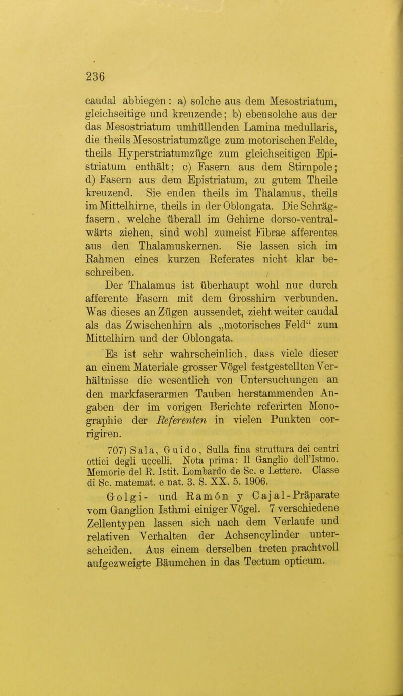 caudal abbiegen : a) solche aus dem Mesostriatum, gleichseitige und kreuzende; b) ebensolche aus der das Mesostriatum umhüllenden Lamina medullaris, die theils Mesostriatumzüge zum motorischen Felde, theils Hyperstriatumzüge zum gleichseitigen Epi- striatum enthält; c) Fasern aus dem Stirnpole; d) Fasern aus dem Epistriatum, zu gutem Theile kreuzend. Sie enden theils im Thalamus, theils im Mittelhii'ne, theils in der Oblongata. Die Schräg- fasern, welche überall im Gehirne dorso-ventral- wärts ziehen, sind wohl zumeist Fibrae afferentes aus den Thalamuskernen. Sie lassen sich im Eahmen eines kiu-zen Referates nicht klar be- schi^eiben. Der Thalamus ist überhaupt wohl nur durch afferente Fasern mit dem Grosshirn verbunden. Was dieses an Zügen aussendet, zieht weiter caudal als das Zwischenhii-n als „motorisches Feld zum Mittelhirn und der Oblongata. Es ist sehr wahrscheinlich, dass viele dieser an einem Mate riale grosser Yögel festgestellten Ver- hältnisse die wesentlich von Untersuchungen an den markfaserarmen Tauben herstammenden An- gaben der im vorigen Berichte referirten Mono- graphie der Referenten in vielen Punkten cor- rigiren. 707)SaIa, Guido, Sulla fina strattura dei centri ottici degli uccelli. Nota prima: 11 Ganglio dell'Istmo. Memorie del E. Istit. Lombarde de Sc. e Lettere. Classe di Sc. matemat. e nat. 3. S. XX. 5. 1906. Golgi- und Ramon y Cajal-Präparate vom Ganghon Isthmi einiger Yögel. 7 verschiedene Zellentypen lassen sich nach dem Verlaufe und relativen Verhalten der Achsencyhnder unter- scheiden. Aus einem derselben treten prachtvoll aufgezweigte Bäumchen in das Tectum opticum.