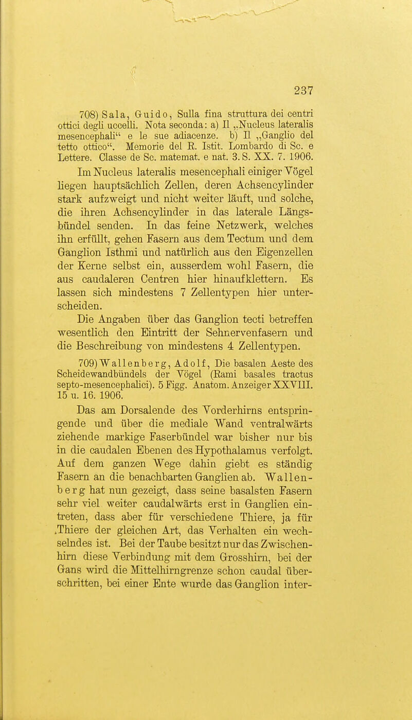 708) Sala, Guido, Sulla fina struttura dei centri ottici degli uccelli. Nota seconda: a) II ,.Nucleus lateralis mesencephali e le sue adiacenze. b) II „GangHo del tetto ottico. Memorie del E. Istit. Lombardo di Sc. e Lettere. Classe de Sc. matemat. e nat. S.S. XX. 7. 1906. Im Nucleus lateralis mesencephali einiger Vögel liegen hauptsächlicli ZeUen, deren Achsencylinder stark aufzweigt und nicht weiter läuft, und solche, die ihren Achsencylinder in das laterale Längs- b.ündel senden. In das feine Netzwerk, welches ihn erfüUt, gehen Fasern aus dem Tectum und dem Ganglion Isthmi und natürlich aus den Eigenzellen der Kerne selbst ein, ausserdem wohl Fasern, die aus caudaleren Centren hier hinaufklettern. Es lassen sich mindestens 7 Zellentypen hier unter- scheiden. Die Angaben über das Ganglion tecti betreffen wesentlich den Eintritt der Sehnervenfasern und die Beschreibung von mindestens 4 Zellentypen. 709) Wallenberg, Adolf, Die basalen Aeste des Scheidewandbündels der Vögel (Eami basales traotus septo-mesencephalici). 5Figg. Anatom. Anzeiger XXVIII. 15 u. 16. 1906. Das am Dorsalende des Vorderhirns entsprin- gende und über die mediale Wand ventralwärts ziehende markige Faserbündel war bisher nur bis in die caudalen Ebenen des Hypothalamus verfolgt. Auf dem ganzen Wege dahin giebt es ständig Fasern an die benachbarten Ganglien ab. Wallen- b e r g hat nun gezeigt, dass seine basalsten Fasern sehr viel weiter caudalwärts erst in Ganglien ein- treten, dass aber für verschiedene Thiere, ja für .Thiere der gleichen Art, das Verhalten ein wech- selndes ist. Bei der Taube besitzt nur das Zwischen- him diese Verbindung mit dem Grosshim, bei der Gans wird die Mittelhirngrenze schon caudal über- schritten, bei einer Ente wurde das Ganglion inter-