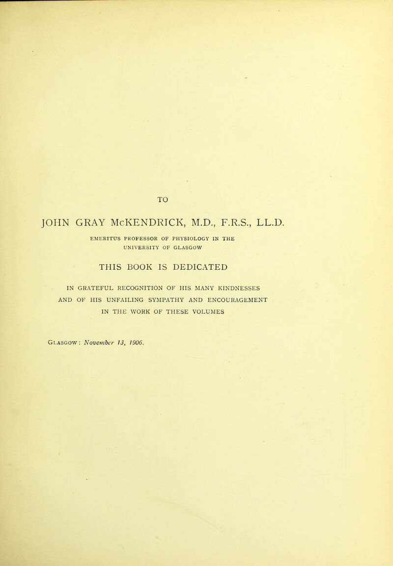 TO JOHN GRAY McKENDRICK, M.D., F.R.S., LL.D. EMERITUS PROFESSOR OF PHYSIOLOGY IN THE UNIVERSITY OF GLASGOW THIS BOOK IS DEDICATED IN GRATEFUL RECOGNITION OF HIS MANY KINDNESSES AND OF HIS UNFAILING SYMPATHY AND ENCOURAGEMENT IN THE WORK OF THESE VOLUMES Glasgow : November 13, 1906.