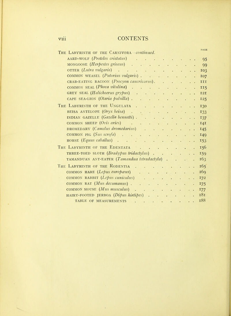 Vlii CONTENTS PAGE The Labyrinth of the Carnivora 'Continued. AARD-WOLF {PvoteUs cristatus) 95 MONGOOSE {Herpestes griseus) 99 OTTER {Liitra vulgaris) 103 COMMON WEASEL {Putorius Vulgaris) 107 CRAB-EATING RACOON {Procyon cancrivorus) iii COMMON SEAL {Phoca vituUna) 115 GREY SEAL {Halichoencs grypus) 121 CAPE SEA-LION {Otaria pulsilla) 125 The Labyrinth of the Ungulata 130 BEISA antelope {Oryx beisa) 133 INDIAN gazelle {Guzella bennetti) 137 COMMON SHEEP {Ovis avies) ; 141 dromedary {Camelus dromedariiis) 145 COMMON PIG {Sus scro/a) 149 HORSE {Eqmis caballiis) 153 The Labyrinth of the Edentata 156 THREE-TOED SLOTH {Bradyptis tridactylus) 159 TAMANDUAN ANT-EATER (Tcimandtta tetradactylo) .... 163 The Labyrinth of the Rodentia 165 COMMON HARE {LepUS eUYOpCBUS) 169 COMMON RABBIT [LepUS cunicultis) I72 COMMON RAT {Mus decumanus) 175 COMMON MOUSE (Mus musculus) 177 HAIRY-FOOTED JERBOA {Dipus hirtipes) 181 TABL]'. OF MEASUREMENTS l88