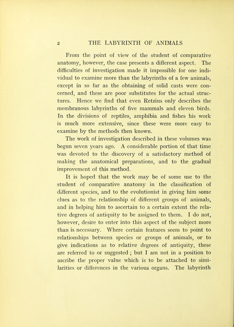 From the point of view of the student of comparative anatomy, however, the case presents a different aspect. The difficulties of investigation made it impossible for one indi- vidual to examine more than the labyrinths of a few animals, except in so far as the obtaining of solid casts were con- cerned, and these are poor substitutes for the actual struc- tures. Hence we find that even Retzius only describes the membranous labyrinths of five mammals and eleven birds. In the divisions of reptiles, amphibia and fishes his work is much more extensive, since these were more easy to examine by the methods then known. The work of investigation described in these volumes was begun seven years ago. A considerable portion of that time was devoted to the discovery of a satisfactory method of making the anatomical preparations, and to the gradual improvement of this method. It is hoped that the work may be of some use to the student of comparative anatomy in the classification of different species, and to the evolutionist in giving him some clues as to the relationship of different groups of animals, and in helping him to ascertain to a certain extent the rela- tive degrees of antiquity to be assigned to them. I do not, however, desire to enter into this aspect of the subject more than is necessary. Where certain features seem to point to relationships between species or groups of animals, or to give indications as to relative degrees of antiquity, these are referred to or suggested ; but I am not in a position to ascribe the proper value which is to be attached to simi- larities or differences in the various organs. The labyrinth