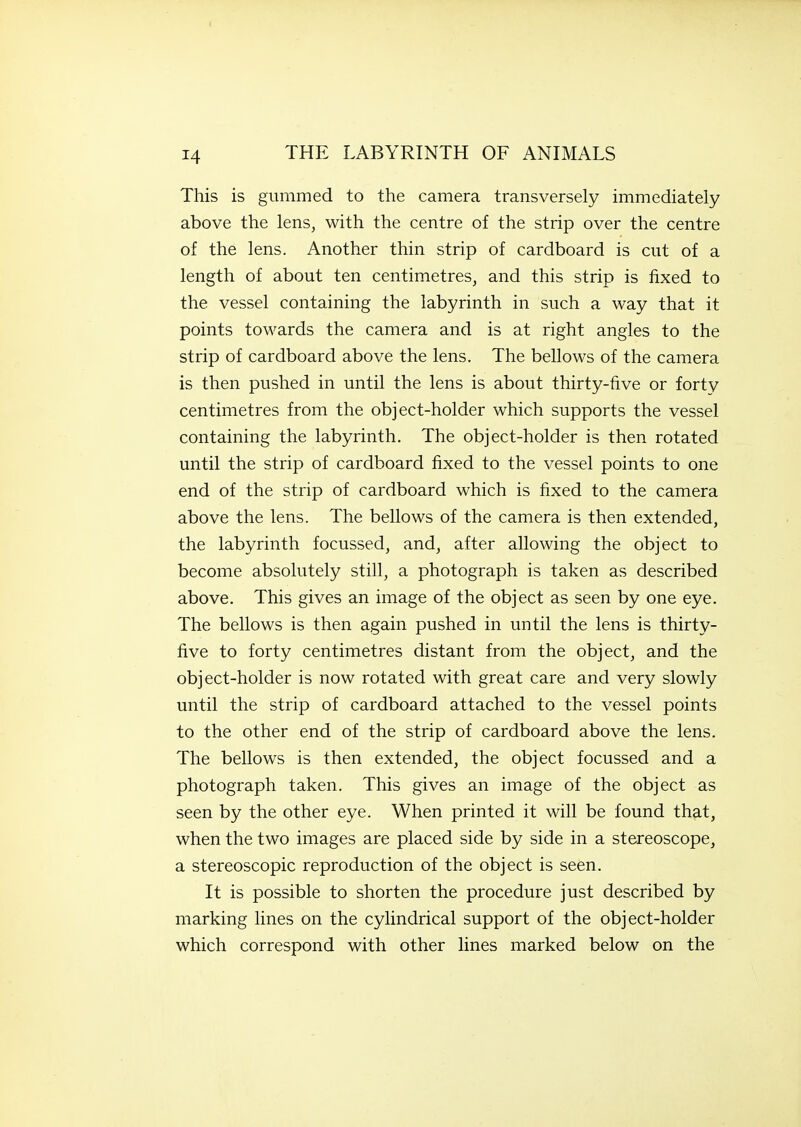 This is gummed to the camera transversely immediately above the lens, with the centre of the strip over the centre of the lens. Another thin strip of cardboard is cut of a length of about ten centimetres, and this strip is fixed to the vessel containing the labyrinth in such a way that it points towards the camera and is at right angles to the strip of cardboard above the lens. The bellows of the camera is then pushed in until the lens is about thirty-five or forty centimetres from the object-holder which supports the vessel containing the labyrinth. The object-holder is then rotated until the strip of cardboard fixed to the vessel points to one end of the strip of cardboard which is fixed to the camera above the lens. The bellows of the camera is then extended, the labyrinth focussed, and, after allowing the object to become absolutely still, a photograph is taken as described above. This gives an image of the object as seen by one eye. The bellows is then again pushed in until the lens is thirty- five to forty centimetres distant from the object, and the object-holder is now rotated with great care and very slowly until the strip of cardboard attached to the vessel points to the other end of the strip of cardboard above the lens. The bellows is then extended, the object focussed and a photograph taken. This gives an image of the object as seen by the other eye. When printed it will be found that, when the two images are placed side by side in a stereoscope, a stereoscopic reproduction of the object is seen. It is possible to shorten the procedure just described by marking lines on the cylindrical support of the object-holder which correspond with other lines marked below on the