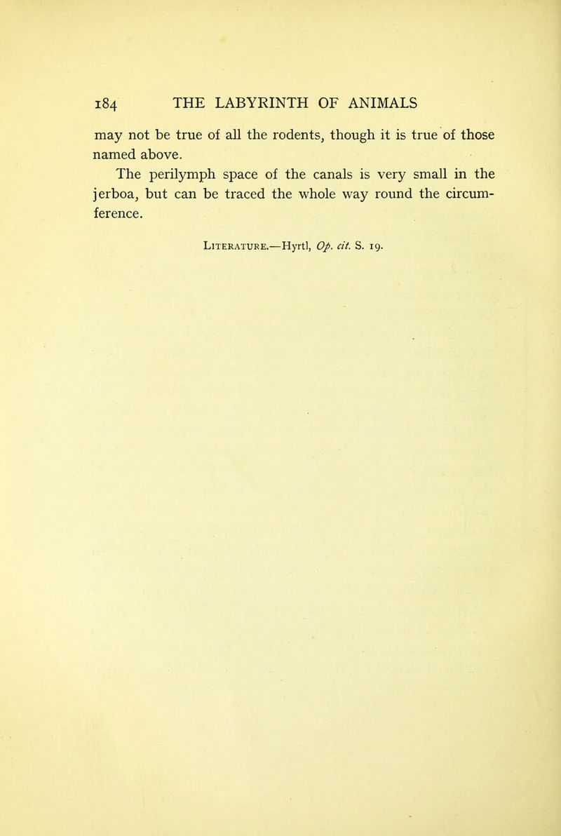 may not be true of all the rodents, though it is true of those named above. The perilymph space of the canals is very small in the jerboa, but can be traced the whole way round the circum- ference. Literature.—Hyrtl, Op. cit. S. 19.