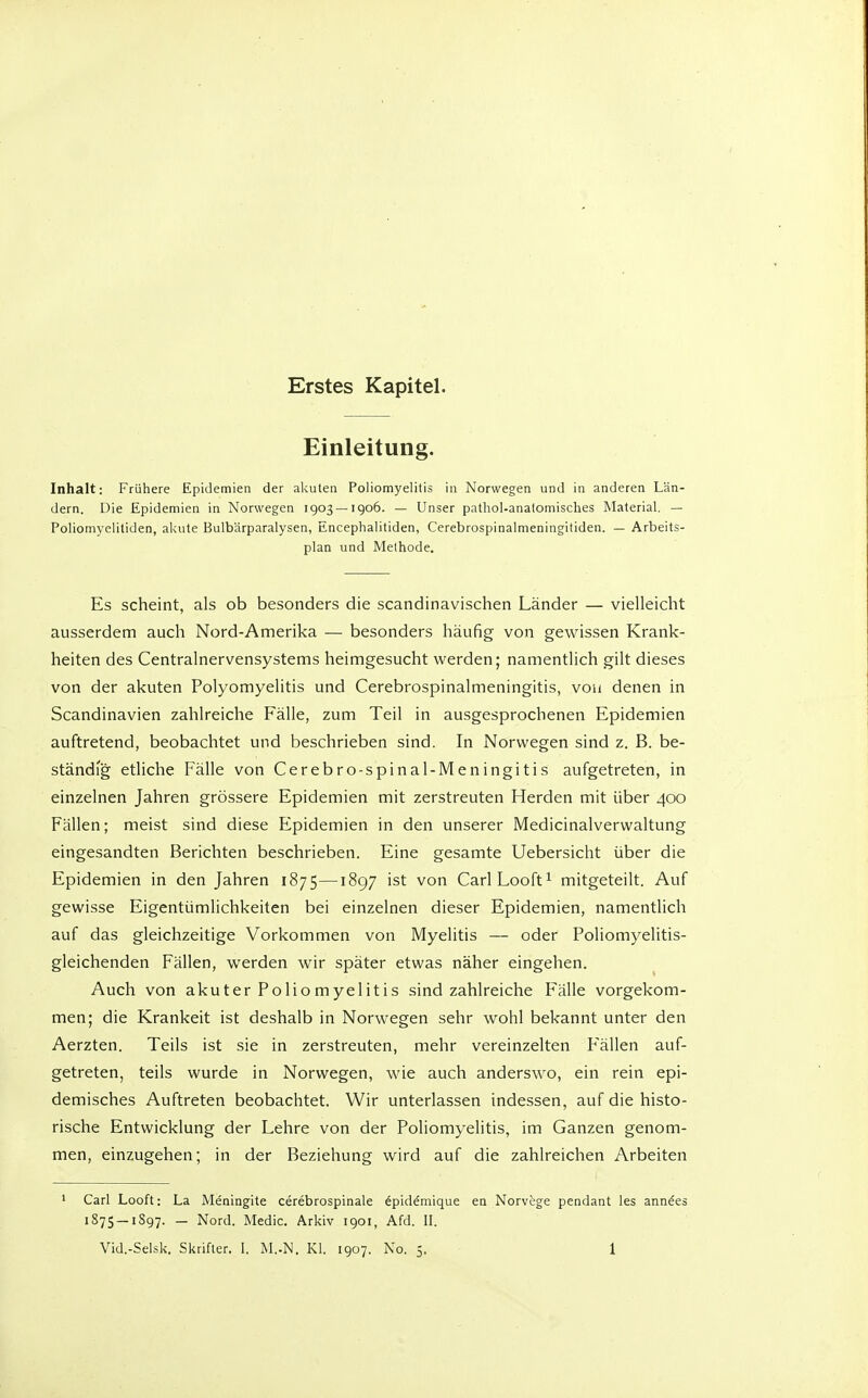 Erstes Kapitel. Einleitung. Inhalt: Frühere Epidemien der akuten Poliomyelitis in Norwegen und in anderen Län- dern. Die Epidemien in Norwegen 1903 —1906. — Unser pathol-analomisches Material. — Poliomycliliden, akute Bulb'ärparalysen, Encephalitiden, Cerebrospinalmeningitiden. — Arbeits- plan und Methode. Es scheint, als ob besonders die scandinavischen Länder — vielleicht ausserdem auch Nord-Amerika — besonders häufig von gewissen Krank- heiten des Centrainervensystems heimgesucht werden; namentlich gilt dieses von der akuten Polyomyelitis und Cerebrospinalmeningitis, von denen in Scandinavien zahlreiche Fälle, zum Teil in ausgesprochenen Epidemien auftretend, beobachtet und beschrieben sind. In Norwegen sind z. B. be- ständig etliche Fälle von Cerebro-spinal-Meningitis aufgetreten, in einzelnen Jahren grössere Epidemien mit zerstreuten Herden mit über 400 Fällen; meist sind diese Epidemien in den unserer Medicinalvervvaltung eingesandten Berichten beschrieben. Eine gesamte Uebersicht über die Epidemien in den Jahren 1875—1897 ist von CarlLooft^ mitgeteilt. Auf gewisse Eigentümlichkeiten bei einzelnen dieser Epidemien, namentlich auf das gleichzeitige Vorkommen von Myelitis — oder Poliomyelitis- gleichenden Fällen, werden wir später etwas näher eingehen. Auch von aku ter Polio myelitis sind zahlreiche Fälle vorgekom- men; die Kränkelt ist deshalb in Norwegen sehr wohl bekannt unter den Aerzten. Teils ist sie in zerstreuten, mehr vereinzelten Fällen auf- getreten, teils wurde in Norwegen, wie auch anderswo, ein rein epi- demisches Auftreten beobachtet. Wir unterlassen indessen, auf die histo- rische Entwicklung der Lehre von der Poliomyelitis, im Ganzen genom- men, einzugehen; in der Beziehung wird auf die zahlreichen Arbeiten 1 Carl Looft: La Meningite cerebrospinale 6piddmique en Norv^ge pendant les anndes 1S7S —1S97. — Nord. Medic. Arkiv 1901, Afd. IL