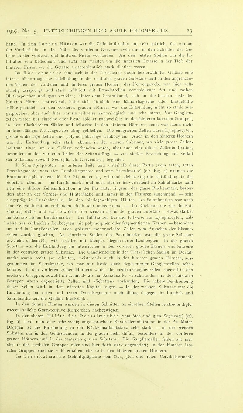 hatte. In den dünnen Häuten war die Zelleninfiltration nur sehr spärlich, fast nur an der Vorderfläche in der Nähe der vorderen Nervenwurzeln und in den Scheiden der Ge- fässe in der vorderen und hinteren Fissur vorhanden. An den lelzten Stellen war die In- filtration sehr bedeutend und zwar am meisten um die innersten Gefässe in der Tiefe der hinteren Fissur, wo die Gelässe ausserordentlich stark dilaliert waren. Im Rückenmarke fand sich in der Fortsetzung dieser letzterwähnten Gefässe eine intcnse hämorrhagische Entzündung in der centralen grauen Substanz und in den angrenzen- den Teilen der vorderen und hinteren grauen Hörner; das Nervengewebe war hier voll- ständig zersprengt und stark infiltriert mit Exsudatzellen verschiedener Art und rothen Blutkörperchen und ganz verödet; hinter dem Centralkanal, sich in die basalen T(;ile der hinteren Hörner erstreckend, hatte sich förmlich eine hämorrhagische oder blutgefüllte Höhle gebildet. In den vorderen grauen Hörnern war die Entzündung nicht so stark aus- gesprochen, aber auch hier war sie teilweise hämorrhagisch und sehr intens. Von Ganglien- zellen waren nur einzelne oder Reste solcher nachweisbar in den hinteren lateralen Gruppen, in den Clarke'schen Säulen und teilweise in den hinteren Hörnern; sonst war kaum mehr funktionsfähiges Nervengewebe übrig geblieben. Die emigrierten Zellen waren Lymphocyten, grosse einkernige Zellen und polymorphkernige Leukocyten. Auch in den hinteren Hörnern war die Entzündung sehr stark, ebenso in der weissen Substanz, wo viele grosse Zellen- infiltrate rings um die Gefässe vorhanden waren, aber auch eine difi'use Zelleninfiltration, besonders in den vorderen Teilen der Seilenstränge — von starker Erweichung mit Zerfall der Substanz, sowohl Keuroglia als Nervenfaser, begleitet. In Schniltpräparaten im unteren Teile und unterhalb tlieser Partie (vom iiten, i2ten Dorsalsegmente, vom 2ten Lumbaisegmente und vom Sakralmarke) (cfr. Fig. 4) nahmen die Entzündungsphänomene in der Pia mater zu, während gleichzeitig die Entzündung in der Substanz abnahm. Im Lumbaimarke und noch stärker hervortretend im Sakralmarke fand sich eine dilTuse Zelleninfiltration in der Pia mater ringsimi das ganze Rückenmark, beson- ders aber an der Vorder- und Hinterfläche und immer in den Fissuren zunehmend, — sehr ausgeprägt im Lumbaimarke. In den bindegewebigen Häuten des Sakralmarkes war auch eine Zeileninfiltration vorhanden, doch sehr unbedeutend. — Im Rückenmarke war die Ent- zündung dillus, und zw?r sowohl in der weissen als in der grauen Substanz — etwas stärker im Sakral- als im Lumbaimarke. Dij Infiltration bestand teilweise aus Lymphocyten, teil- weise aus zahlreichen Leukocyten mit polymorphen oder fragmentierten Kernen —besonders um und in Ganglienzellen; auch grössere mononucleäre Zellen vom Aussehen der Plasma- zellen wurden gesehen. An einzelnen Stellen des Sakralmarkes war die graue Substanz erweicht, oedematös, wie zerfallen mit Mengen degenerierter Leukocyten. In der grauen Substanz war die Entzündung am intensivsten in den vorderen grauen Hörnern und teilweise in der centralen grauen Substanz. Die Ganglienzellen in den Clarke'schen Säulen im Dorsal- niarke waren recht gut erhalten, meistenteils auch in den hinleren grauen Hörnern, aus- genommen im Sakralmarke, wo man nur Reste stark degenerierter Ganglienzellen sehen konnte. In den vorderen grauen Hörnern waren die meisten Ganglienzellen, speciell in den medialen Gruppen, sowohl im Lumbal- als im Sakralmarke verschwunden; in den lateralen Gruppen waren degenerierte Zellen und »Schatten« vorhanden. Die nähere Beschreibung dieser Zellen wird in dem nächsten Kapitel folgen. — In der weissen Substanz war die Entzündung im Ilten und I2ten Dorsalsegmente noch diflus, dagegen im Lumbal- und Sakralmarke auf die Gefässe beschränkt. In den dünnen Häuten wurden in diesen Schnitten an einzelneu Stellen zerstreute diplo- coccenähnliche Gram-pösitive Körperchen nachgewiesen. In der oberen Hälfte des Dorsalmarkes (vom 6ten-und gten Segmente) (cfr. Fig. 6) sieht man eine sehr wenig ausgesprochene Rundzelleninfiltration in der Pia Mater. Dagegen ist die Entzündung in der Rückenmarksubstanz sehr, stark, — in der weissen Substanz nur in den Gefässwänden, in der grauen mehr diffus, besonders in den vorderen grauen Hörnern und in der centralen grauen Substanz. Die Ganglienzellen fehlen am mei- sten in den medialen Gruppen oder sind hier doch stark degeneriert; in den hinteren late- ralen Gruppen sind sie wohl erhallen, ebenso in den hinteren grauen Hörnern. Im C e r v i k a I m a r k e (Schnillpräparate vom Sten, 3ten und isten Cervikalsegmente