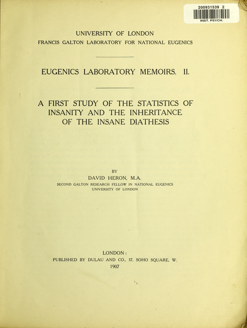 UNIVERSITY OF LONDON FRANCIS GALTON LABORATORY FOR NATIONAL EUGENICS EUGENICS LABORATORY MEMOIRS. II. A FIRST STUDY OF THE STATISTICS OF INSANITY AND THE INHERITANCE OF THE INSANE DIATHESIS BY DAVID HERON, M.A. SECOND GALTON RESEARCH FELLOW IN NATIONAL EUGENICS UNIVERSITY OF LONDON LONDON: PUBLISHED BY DULAU AND CO., 37, SOHO SQUARE, W. 1907