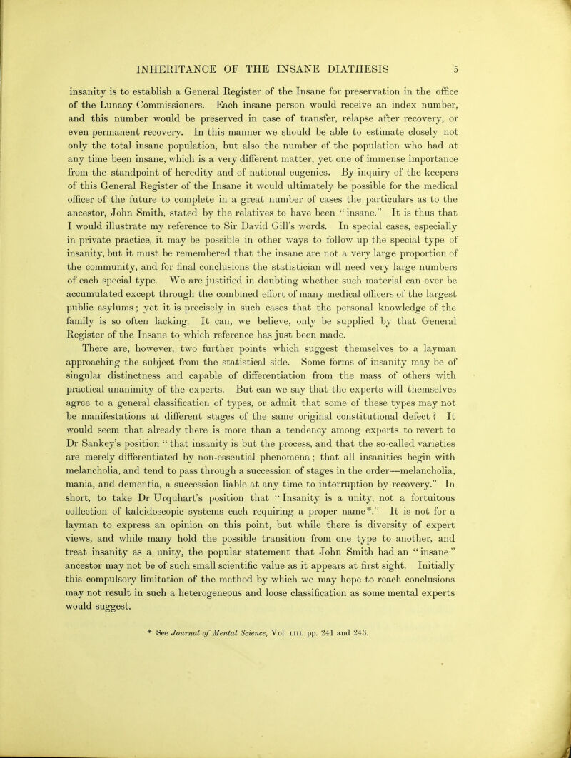 insanity is to establish a General Register of the Insane for preservation in the office of the Lunacy Commissioners. Each insane person would receive an index number, and this number would be preserved in case of transfer, relapse after recovery, or even permanent recovery. In this manner we should be able to estimate closely not only the total insane population, but also the number of the population who had at any time been insane, which is a very different matter, yet one of immense importance from the standpoint of heredity and of national eugenics. By inquiry of the keepers of this General Register of the Insane it would ultimately be possible for the medical officer of the future to complete in a great number of cases the particulars as to the ancestor, John Smith, stated by the relatives to have been insane. It is thus that I would illustrate my reference to Sir David Gill's words. In special cases, especially in private practice, it may be possible in other ways to follow up the special type of insanity, but it must be remembered that the insane are not a very large proportion of the community, and for final conclusions the statistician will need very large numbers of each special type. We are justified in doubting whether such material can ever be accumulated except through the combined effort of many medical officers of the largest public asylums; yet it is precisely in such cases that the personal knowledge of the family is so often lacking. It can, we believe, only be supplied by that General Register of the Insane to which reference has just been made. There are, however, two further points which suggest themselves to a layman approaching the subject from the statistical side. Some forms of insanity may be of singular distinctness and capable of differentiation from the mass of others with practical unanimity of the experts. But can we say that the experts will themselves agree to a general classification of types, or admit that some of these types may not be manifestations at different stages of the same original constitutional defect ? It would seem that already there is more than a tendency among experts to revert to Dr Sankey's position  that insanity is but the process, and that the so-called varieties are merely differentiated by non-essential phenomena; that all insanities begin with melancholia, and tend to pass through a succession of stages in the order—melancholia, mania, and dementia, a succession liable at any time to interruption by recovery. In short, to take Dr Urquhart's position that  Insanity is a unity, not a fortuitous collection of kaleidoscopic systems each requiring a proper name^. It is not for a layman to express an opinion on this point, but while there is diversity of expert views, and while many hold the possible transition from one type to another, and treat insanity as a unity, the popular statement that John Smith had an  insane  ancestor may not be of such small scientific value as it appears at first sight. Initially this compulsory limitation of the method by which we may hope to reach conclusions may not result in such a heterogeneous and loose classification as some mental experts would suggest. * See Journal of Mental Science, Vol. liii. pp. 241 and 243.