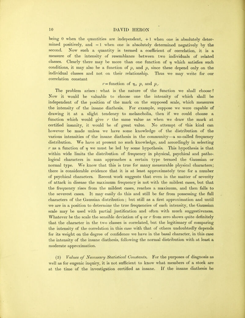 being 0 when the quantities are independent, +1 when one is absolutely deter- mined positively, and — 1 when one is absolutely determined negatively by the second. Now such a quantity is termed a coefficient of correlation, it is a measure of the intensity of resemblance between two individuals of related classes. Clearly there may be more than one function of 77 which satisfies such conditions, it may also be a function of and p„_ since these depend only on the individual classes and not on their relationship. Thus we may write for our correlation constant r = function of 171, p.^ and p.,. The problem arises: what is the nature of the function we shall choose ? Now it would be valuable to choose one the intensity of which shall be independent of the position of the mark on the supposed scale, which measures the intensity of the insane diathesis. For example, suppose we were capable of drawing it at a slight tendency to melancholia, then if we could choose a function which would give r the same value as when we draw the mark at certified insanity, it would be of great value. No attempt of this kind can however be made unless we have some know^ledge of the distribution of the various intensities of the insane diathesis in the community—a so-called frequency distribution. We have at present no such knowledge, and accordingly in selecting r as a function of 17 we must be led by some hypothesis. This hypothesis is that within wide limits the distribution of frequency in physical, psychical and patho-. logical characters in man approaches a certain type termed the Gaussian or normal type. We know that this is true for many measurable physical characters; there is considerable evidence that it is at least approximately true for a number of psychical characters. Recent work suggests that even in the matter of severity of attack in disease the maximum frequency is not with the mildest cases, but that the frequency rises from the mildest cases, reaches a maximum, and then falls to the severest cases. It may easily do this and still be far from possessing the full characters of the Gaussian distribution ; but still as a first approximation and until we are in a position to determine the true frequencies of each intensity, the Gaussian scale may be used with partial justification and often with much suggestiveness. Whatever be the scale the sensible deviation of 77 or r from zero shows quite definitely that the character in the two classes is correlated, but the legitimacy of comparing the intensity of the correlation in this case with that of others undoubtedly depends for its weight on the degree of confidence we have in the basal character, in this case the intensity of the insane diathesis, following the normal distribution with at least a moderate approximation. (3) Values of Necessary Statistical Constants. For the purposes of diagnosis as well as for eugenic inquiry, it is not sufficient to know what members of a stock are at the time of the investigation certified as insane. If the insane diathesis be