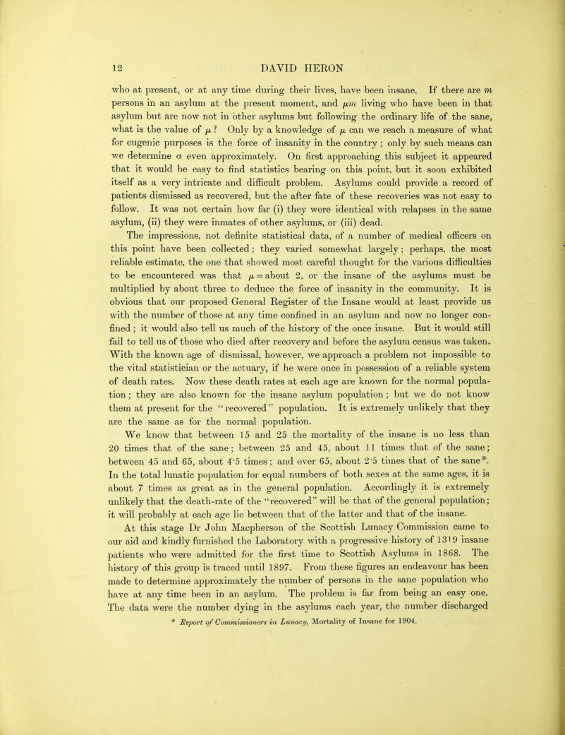 who at present, or at any time during their lives, have been insane. If there are m persons in an asyhim at the present moment, and hving who have been in that asykim but are now not in other asylums but following the ordinary life of the sane, what is the value of ? Only by a knowledge of ^ can we reach a measure of what for eugenic purposes is the force of insanity in the country; only by such means can we determine a even approximately. On first approaching this subject it appeared that it would be easy to find statistics bearing on this point, but it soon exhibited itself as a very intricate and difficult problem. Asylums could provide a record of patients dismissed as recovered, but the after fate of these recoveries was not easy to follow. It was not certain how far (i) they were identical with relapses in the same asylum, (ii) they were inmates of other asylums, or (iii) dead. The impressions, not definite statistical data, of a number of medical officers on this point have been collected; they varied somewhat largely; perhaps, the most reliable estimate, the one that showed most careful thouofht for the various difficulties to be encountered was that /x = about 2, or the insane of the asylums must be multiplied by about three to deduce the force of insanity in the community. It is obvious that our proposed General Register of the Insane would at least provide us with the number of those at any time confined in an asylum and now no longer con- fined ; it would also tell us much of the history of the once insane. But it would still fail to tell us of those who died after recovery and before the asylum census was taken. With the known age of dismissal, however, we approach a problem not impossible to the vital statistician or the actuary, if he were once in possession of a reliable system of death rates. Now these death rates at each age are known for the normal popula- tion ; they are also known for the insane asylum population ; but we do not know them at present for the recovered population. It is extremely unlikely that they are the same as for the normal population. We know that between 15 and 25 the mortality of the insane is no less than 20 times that of the sane; between 25 and 45, about 11 times that of the sane; between 45 and 65, about 4*5 times; and over 65, about 2-5 times that of the sane*. In the total lunatic population for equal numbers of both sexes at the same ages, it is about 7 times as great as in the general population. Accordingly it is extremely unlikely that the death-rate of the recovered will be that of the general population; it will probably at each age lie between that of the latter and that of the insane. At this stage Dr John Macpherson of the Scottish Lunacy Commission came to our aid and kindly furnished the Laboratory with a progressive history of 1319 insane patients who were admitted for the first time to Scottish Asylums in 1868. The history of this group is traced until 1897. From these figures an endeavour has been made to determine approximately the number of persons in the sane population who have at any time been in an asylum. The problem is far from being an easy one. The data were the number dying in the asylums each year, the number discharged * Report of Commissioners in Lunacy, Mortality of Insane for 1904.
