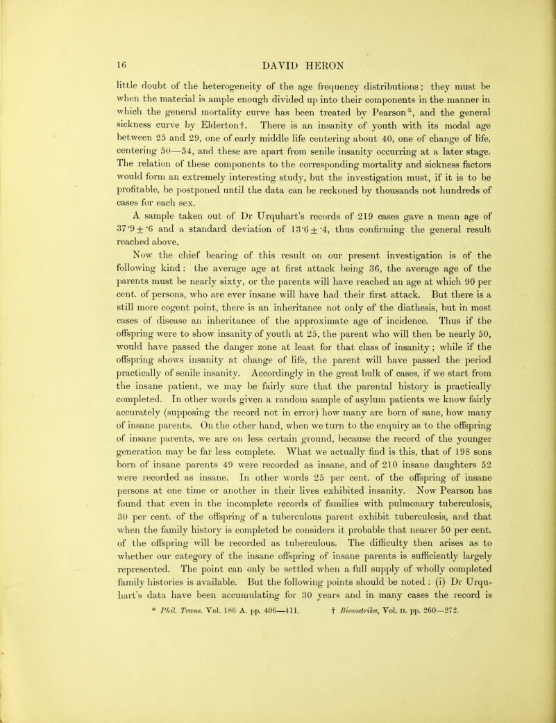 little doubt of the heterogeneity of the age frequency distributions; they must be when the material is ample enough divided up into their components in the manner in which the general mortality curve has been treated by Pearson'', and the general sickness curve by Eldertonf. There is an insanity of youth with its modal age between 25 and 29, one of early middle life centering about 40, one of change of life, centering 50—54, and these are apart from senile insanity occurring at a later stage. The relation of these components to the corres^^onding mortality and sickness factors would form an extremely interesting study, but the investigation must, if it is to be profitable, be postponed until the data can be reckoned by thousands not hundreds of cases for each sex. A sample taken out of Dr Urquhart's records of 219 cases gave a mean age of 37'9 + *6 and a standard deviation of 13'6+*4, thus confirming the general result reached above. ' Now the chief bearing of this result on our present investigation is of the following kind: the average age at first attack being 36, the average age of the parents must be nearly sixty, or the parents will have reached an age at which 90 per cent, of persons, who are ever insane will have had their first attack. But there is a still more cogent j)oint, there is an inheritance not only of the diathesis, but in most cases of disease an inheritance of the approximate age of incidence. Thus if the oflPspring were to show insanity of youth at 25, the parent who will then be nearly 50, would have passed the danger zone at least for that class of insanity; while if the offspring shows insanity at change of life, the parent will have passed the period practically of senile insanity. Accordingly in the great bulk of cases, if we start from the insane patient, we may be fairly sure that the parental history is practically completed. In other words given a random sample of asylum patients we know fairly accurately (supposing the record not in error) how many are born of sane, how many of insane parents. On the other hand, when we turn to the enquiry as to the offspring of insane parents, we are on less certain ground, because the record of the younger generation may be far less complete. What we actually find is this, that of 198 sons born of insane parents 49 were recorded as insane, and of 210 insane daughters 52 were recorded as insane. In other words 25 per cent, of the offspring of insane persons at one time or another in their lives exhibited insanity. Now Pearson has found that even in the incomplete records of families with pulmonary tuberculosis, 30 per centr. of the offspring of a tuberculous parent exhibit tuberculosis, and that when the family history is completed he considers it probable that nearer 50 per cent, of the offspring will be recorded as tuberculous. The difficulty then arises as to whether our category of the insane offspring of insane parents is sufficiently largely represented. The point can only be settled when a full supply of wholly completed family histories is available. But the following points should be noted : (i) Dr Urqu- hart's data have been accumulating for 30 years and in many cases the record is * Phil. Trans. Vol. 186 A. pp. 406—411. f Biometrika, Vol. ii. pp. 260—272.