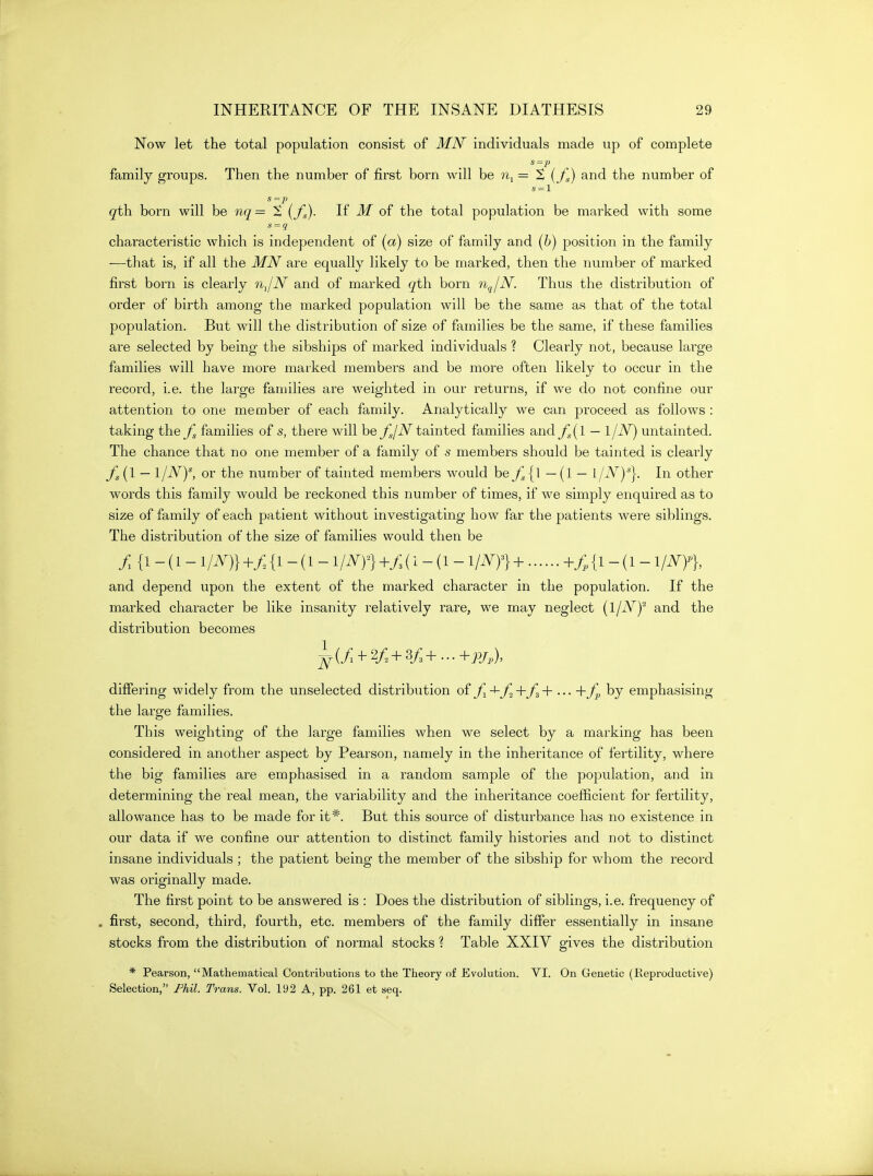 Now let the total population consist of MN individuals made up of complete family groups. Then the number of first born will he n^= S {fg) and the number of s = l qih. born will be nq= 2 (jC)- If ^ of the total population be marked with some s = q characteristic which is independent of (a) size of family and [h] position in the family —that is, if all the MN are equally likely to be marked, then the number of marked first born is clearly nJN and of marked ^th born n^jN. Thus the distribution of order of birth among the marked population will be the same as that of the total population. But will the distribution of size of families be the same, if these families are selected by being the sibships of marked individuals ? Clearly not, because large families will have more marked members and be more often likely to occur in the record, i.e. the large families are weighted in our returns, if we do not confine our attention to one member of each family. Analytically we can proceed as follows : taking the fg families of s, there will bey^/iV tainted families andy^(l — 1/-^) untainted. The chance that no one member of a family of s members should be tainted is clearly — ijNy, or the number of tainted members would be— (1 — l/iV)*}. In other words this family would be reckoned this number of times, if we simply enquired as to size of family of each patient without investigating how far the patients were siblings. The distribution of the size of families would then be / {1 - (1 - +/, {1 - (1 - iim^ +y; (1 - (1 - iiNY)+ +/. {1 - (1 - mn and depend upon the extent of the marked character in the population. If the marked character be like insanity relatively rare, we may neglect {ijNf and the distribution becomes differing widely from the unselected distribution of -^-/^+ ••• by emphasising the large families. This weighting of the large families when we select by a marking has been considered in another aspect by Pearson, namely in the inheritance of fertility, where the big families are emphasised in a random sample of the population, and in determining the real mean, the variability and the inheritance coefiicient for fertility, allowance has to be made for it*. But this source of disturbance has no existence in our data if we confine our attention to distinct family histories and not to distinct insane individuals ; the patient being the member of the sibship for whom the record was originally made. The first point to be answered is : Does the distribution of siblings, i.e. frequency of . first, second, third, fourth, etc. members of the family differ essentially in insane stocks from the distribution of normal stocks ? Table XXIV gives the distribution * Pearson, Mathematical Contributions to the Theory of Evolution. VI. On Genetic (Reproductive) Selection, Fhil. Trans. Vol. 192 A, pp. 261 et seq.
