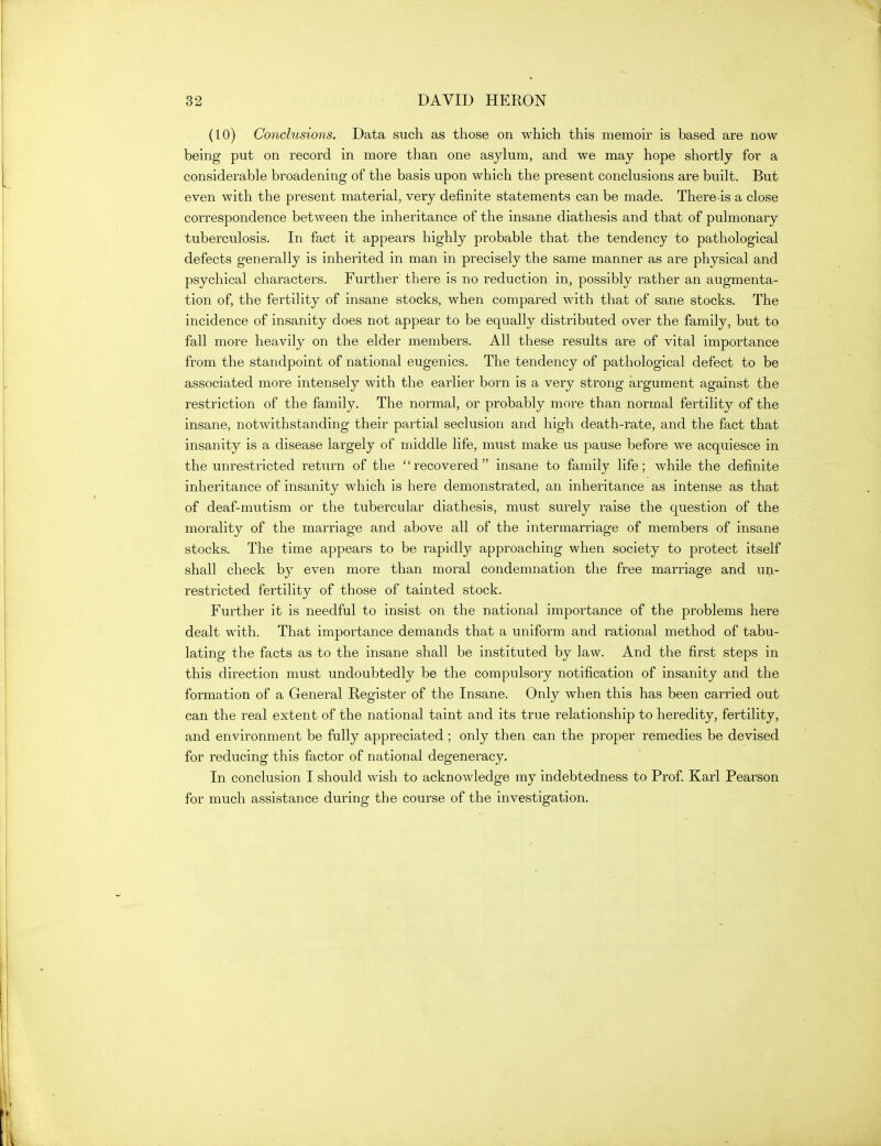 (10) Conclusions. Data such as those on which this memoir is based are now being put on record in more than one asylum, and we may hope shortly for a considerable broadening of the basis upon which the present conclusions are built. But even with the present material, very definite statements can be made. There is a close correspondence between the inheritance of the insane diathesis and that of pulmonary tuberculosis. In fact it appears highly probable that the tendency to pathological defects generally is inherited in man in precisely the same manner as are physical and psychical characters. Further there is no reduction in, possibly rather an augmenta- tion of, the fertility of insane stocks, when compared with that of sane stocks. The incidence of insanity does not appear to be equally distributed over the family, but to fall more heavily on the elder members. All these results are of vital importance from the standpoint of national eugenics. The tendency of pathological defect to be associated more intensely with the earlier born is a very strong argument against the restriction of the family. The normal, or probably more than normal fertility of the insane, notwithstanding their partial seclusion and high death-rate, and the fact that insanity is a disease largely of middle life, must make us pause before we acquiesce in the unrestricted return of the recovered insane to family life; while the definite inheritance of insanity which is here demonstrated, an inheritance as intense as that of deaf-mutism or the tubercular diathesis, must surely raise the question of the morality of the marriage and above all of the intermarriage of members of insane stocks. The time appears to be rapidly approaching when society to protect itself shall check by even more than moral condemnation the free marriage and un- restricted fertility of those of tainted stock. Further it is needful to insist on the national importance of the problems here dealt with. That importance demands that a uniform and rational method of tabu- lating the facts as to the insane shall be instituted by law. And the first steps in this direction must undoubtedly be the compulsory notification of insanity and the formation of a General Register of the Insane. Only when this has been carried out can the real extent of the national taint and its true relationship to heredity, fertility, and environment be fully appreciated ; only then can the proper remedies be devised for reducing this factor of national degeneracy. In conclusion I should wish to acknowledge ray indebtedness to Prof. Karl Pearson for much assistance during the course of the investigation.