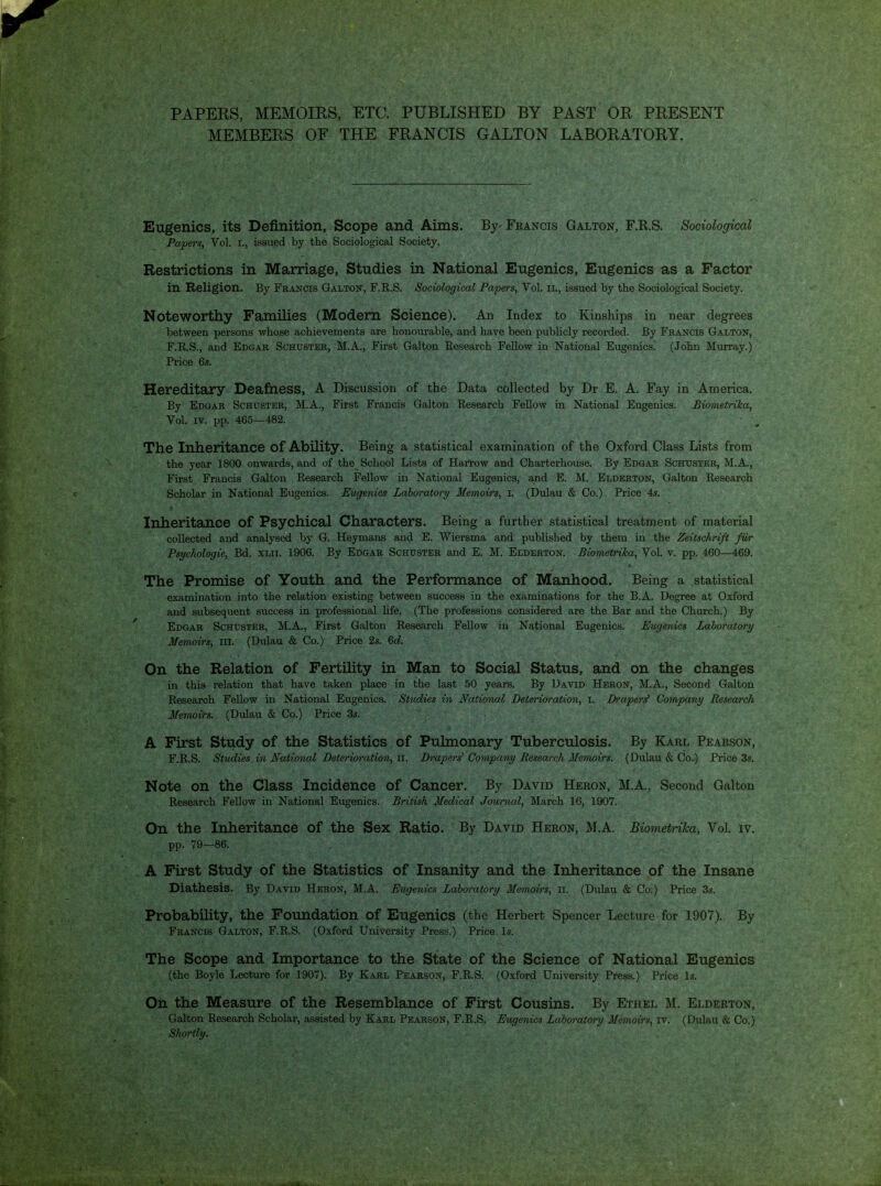 PAPEKS, MEMOIRS, ETC. PUBLISHED BY PAST OR PRESENT MEMBERS OF THE FRANCIS GALTON LABORATORY. Eugenics, its Definition, Scope and Aims. By- Francis Galton, F.R.S. Sociological Papers, Vol. i., issued by the Sociological Society. Restrictions in Marriage, Studies in National Eugenics, Eugenics as a Factor in Religion. By Feancis Galton, F.R.S. Sociological Papers, Vol. ii., issued by the Sociological Society. Noteworthy Families (Modem Science). An Index to Kinships in near degrees between persons whose achievements are honourable, and have been publicly recorded. By Francis Galton, F.R.S., and Edgar Schuster, M.A., First Galton Research Fellow in National Eugenics. (John Murray.) Price 6s. Hereditary Deafness, A Discussion of the Data collected by Dr E. A. Fay in America. By Edgar Schuster, M.A., First Francis Galton Research Fellow in National Eugenics. BiometriJca, Vol. IV. pp. 465—482. The Inheritance of Ability. Being a statistical examination of the Oxford Class Lists from the year 1800 onwards, and of the School Lists of Harrow and Charterhouse. By Edgar Schuster, M.A., First Francis Galton Research Fellow in National Eugenics, and E. M. Elderton, Galton Research Scholar in National Eugenics. Eugenics Laboratory Memoirs, i. (Dulau & Co.) Price 4s. Inheritance of Psychical Characters. Being a further statistical treatment of material collected and analysed by G. Heymans and E. Wiersma and published by them in the Zeitschrift fil/r Psychologic, Bd. XLii. 1906. By Edgar Schuster and E. M. Elderton. BiometriJca, Vol. v. pp. 460—469. The Promise of Youth and the Performance of Manhood. Being a statistical examination into the relation existing between success in the examinations for the B.A. Degree at Oxford and subsequent success in professional life. (The professions considered are the Bar and the Church.) By Edgar Schuster, M.A., First Galton Research Fellow in National Eugenics. Eugenics Laboratory Memoirs, iii. (Dulau & Co.) Price 2s. Qd. On the Relation of Fertility in Man to Social Status, and on the changes in this relation that have taken place in the last 50 years. By David Heron, M.A., Second Galton Research Fellow in National Eugenics. Studies in National Deterioration, i. Draper^ Company Research Memoirs. (Dulau & Co.) Price 3s. A First Study of the Statistics of Pulmonary Tuberculosis. By Karl Pearson, F.R.S. Studies in Natiomd Deterioration, ii. Drapers' Company Research Memoirs. (Dulau & Co.) Price 3s. Note on the Class Incidence of Cancer. By David Heron, M.A., Second Galton Research Fellow in National Eugenics. British Medical Jowrnal, March 16, 1907. On the Inheritance of the Sex Ratio. By David Heron, M.A. Biometriha, Vol. iv. pp. 79—86. A First Study of the Statistics of Insanity and the Inheritance of the Insane Diathesis. By David Heron, M.A. Eugenics Laboratory Memoirs, ii. (Dulau & Co.) Price 3s. Probability, the Foundation of Eugenics (the Herbert Spencer Lecture for 1907). By Francis Galton, F.R.S. (Oxford University Press.) Price Is. The Scope and Importance to the State of the Science of National Eugenics (the Boyle Lecture for 1907). By Karl Pearson, F.R.S. (Oxford University Press.) Price Is. On the Measure of the Resemblance of First Cousins. By Ethel M. Elderton, Galton Research Scholar, assisted by Karl Pearson, F.R.S. Eugenics Laboratory Memoirs, iv. (Dulau & Co.) Shortly.