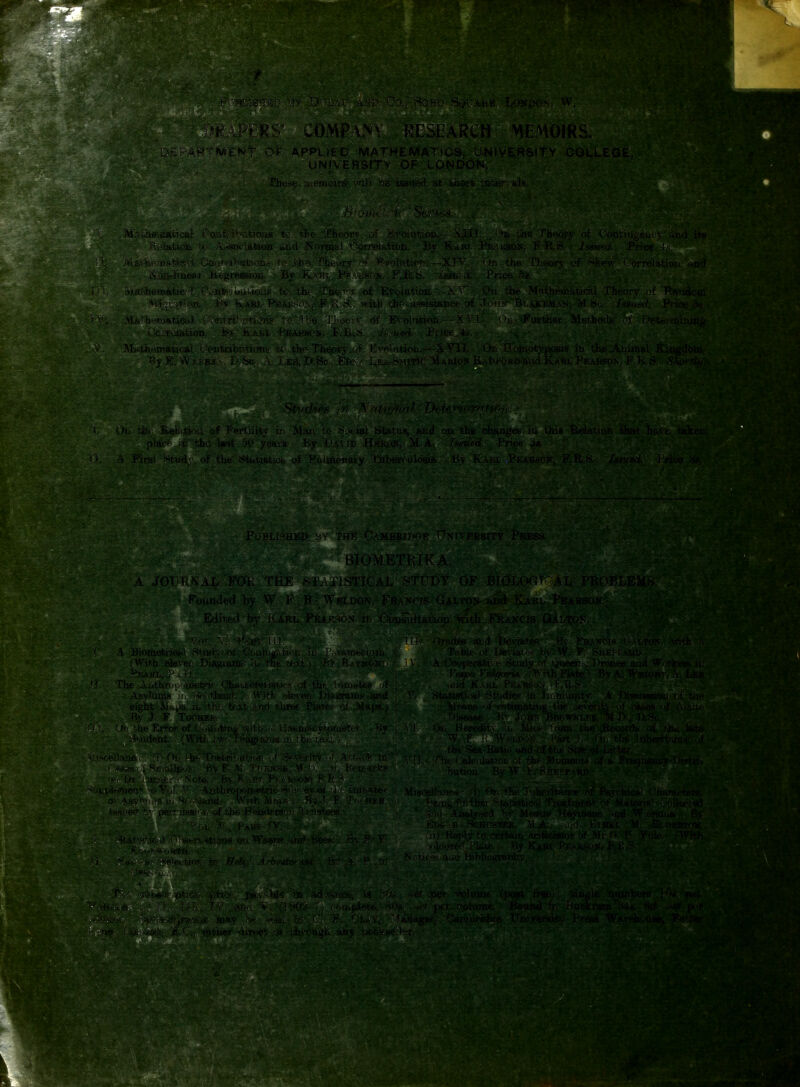 S' COMPANy RESEARCH MEMOJRS. ARTSVIENt 0> APPUED MATHE 'JNIVERSITY CQLLE UNIVERSITY OF LONDON. • - . * ■ ■• ■ Phexe li f-moirs'wili be issued at shorfc mik'.y M.ai,heiiiacicai, Coatiibutious to the Theory of Evdhitiolu—.'\il)■ , * ni i./ie TbHorv of Cootiiu-eury aiid' 'Reiatioji Ix;*: Ai^socifttion and Normal Oorrelation. By Kakj. PE-utsoN. R issued. Price i> >: > oa-tawvi. Oontrfbot>.otoe: to'jfcbe Thtoij ' >'olfttioK, ~XIV.■. On-the TLf.or> of skew (.orrelation .-..nd MaMiemftttc?4 ■.OoaWUufcions to. the .•ThenyT of Etoiuttori..—>-On the Mntheuiatical Theorv of Random M%ra.tiOB.fey Kaei.-Phm{SOS M'itb tho- uaaistance ol Jv*!^^ Bi..-vkem.an, ^Sc, hsoi^'L Pvioe 5^. M&tfcematiedf (^:>ntrihvitiens' to''the Tli,eo';v of Evolution,--XT'1. 'd Fm-ther Methods of I'e-teia OciYaiiitibn. . By KABL -BBAKsok, F,B..i5.. . Ismed. ■ Tjice ^-t*-, Mfi^theinaticaJ. Ck»ntribDtitms tc .^he The^CfryiOf >'>-nlatioij.-—XVII. On H ornotyposis m the Anira|i By E.- W/aBE -. I),Sc. A.. Leei, D.Bc., Ete,.-' i<ii.i-rs,\nTW. jVUkios Radford and Karl Peakson, F. ~ ) On-tlie. B,ei;.tj, ... cf .T-ectiiitj r- Man to Social Stiitus, and on the changeis in this Relation that have taken piacft ixt the last. 5C* yeaiu By, jjAVrp H^Kvin, M A. Issued. Frite A First .!*!tudy of the' Statistios- of Ptilmonary Tuber< ulosis By Kakl PEARirN, F.R.b, Issued. Price 5*. PuBLi-HED r.HF C.AMBEJTM'^E !f\rVERSITY PRESS. BIOMKTEIKA A JOUH^AL FOt; THE fSl.'/nSTICAL 8TrDY OF BIOLOOT AL PROBLEMS. Founded by VV F R Weldon. Francis G.4lton and Karl Pearson, '■ Edit.erl by )\A.Rh PEir^rv n Oonsajtatioii with FRANCIS Qalton. ! Hll ifCi V,,, (t.\in Mf. .A. .Biocietriofrl Btudy.-of Ccujugiiti' i. ui {With, feleven Diagi-anif iu the ;,( \t , I^SiAttii, P-i.'iJ.-- ■ ' The Aiithr(.pmetric pbau^cteii-si.!; ^ .f tht '.u.itte; .Asylums ii, iHootJand. fWith. eleven J..>ia..£rran-i> and eight M>..t.is in-the tcxL ;inci rhree PlaTe.^- oi .vlaps.; liv J F Tocher. .»' ,he Kfor of Oottuting >v't(( ,. i ;;»6uiJ<r.yrwji«t,f»-, By ■•i'-ident. (Witii t'tt-i I •iiigm'as, iij the te.vL., --'-M'M.e,, ;> rtj iV- T^'iBtr^^'Ht-fir ut Swerity of A».»< k in >pplffl!netit ••• -Arithro{)rijPtni i ••■»v of • i.- hiMs-tei- of -A.syi' '-^('.Tiand' Wnt - My- .b F ' ■■! hib •jss'oi! of i]>*- H HiicrH; :' I »uite*.*. t >l.. ^ , .i-AK^' - ■ ir',1 ' ■ i,st-'-\'it'ivis (1)1 Wi'iSfi .'Uiti .Be'->,, bv .P, V b.A' I.J I v. PJi:: V i'lVOl^- ,';i,o.cfcj >» ron.piete., Z''',; bf.Av euiie» 'brect )>• Lbn lii^'h any Liookt^fi lor ai d Deviate.s, Ry Fhani:'t,'^ (t.sJjTois', with .(■ of Ijeviatfrs by W. F Shepp.yrd. lerati'if Study of Queens. j>roijes and W'.'Vker^ in (( V'l/garM. < \^ it,h Pla te, i By A, Wriohi , .\, Leb K>,HL PF..4HS,r^-, f-Mi.,s. St'idie.o in .burtininty. A Discussioti ijf tho 18 of estimating the .severity of caaes of Acute Hue tl' 'b^HN RroWNLKE. M.P.t D.Si,:. \ I. (Jji Hweditv Yij Mice .fi-om the Records of tjie late W F. It Wt.| j-.oN. Part b t)i; the Inherit-'uicf -.f th(- Sex-Ii«tio and r.f the .Size of Litter. V'b fht; (.'alf.ili*t)r.)i of thf Moments of a Frequency - f>»(»t-n. bution. Tsy \V h. snEfp.\Rn, Misr.e'-hoip:, ' i (Ifi the Tiihevitjnioe of Psvi hic*l bharflrterB. ■eli't, fwlhej Stftnstioal Tjeafmeot of Materia] Collect ad iTMO Analy.sed tty Measre Heytoant^ -uid Witirwina. By fell,, ,R s'cnr.sTEB, M.A.. .-iid tTHfct M. Elohrton 11,1 HeiOy to /-.ertaio oritittBviis of Mr (<. ir. Yuie, i With •--loxre-' 'Plate By KaHL PfiAJiW*, F.fi.S. ef .per volume fpost frees. single numbere b'n, net. ^^^^j,y'.--^l^ •x'i jxr volume. Bound ii- Buckram 'Mt>. »<>i p-r _^JK.'^^V'-^l^i anagevy Cainbridtre Universitv F'reas Warehuuae, Fettei ^^mSm^^