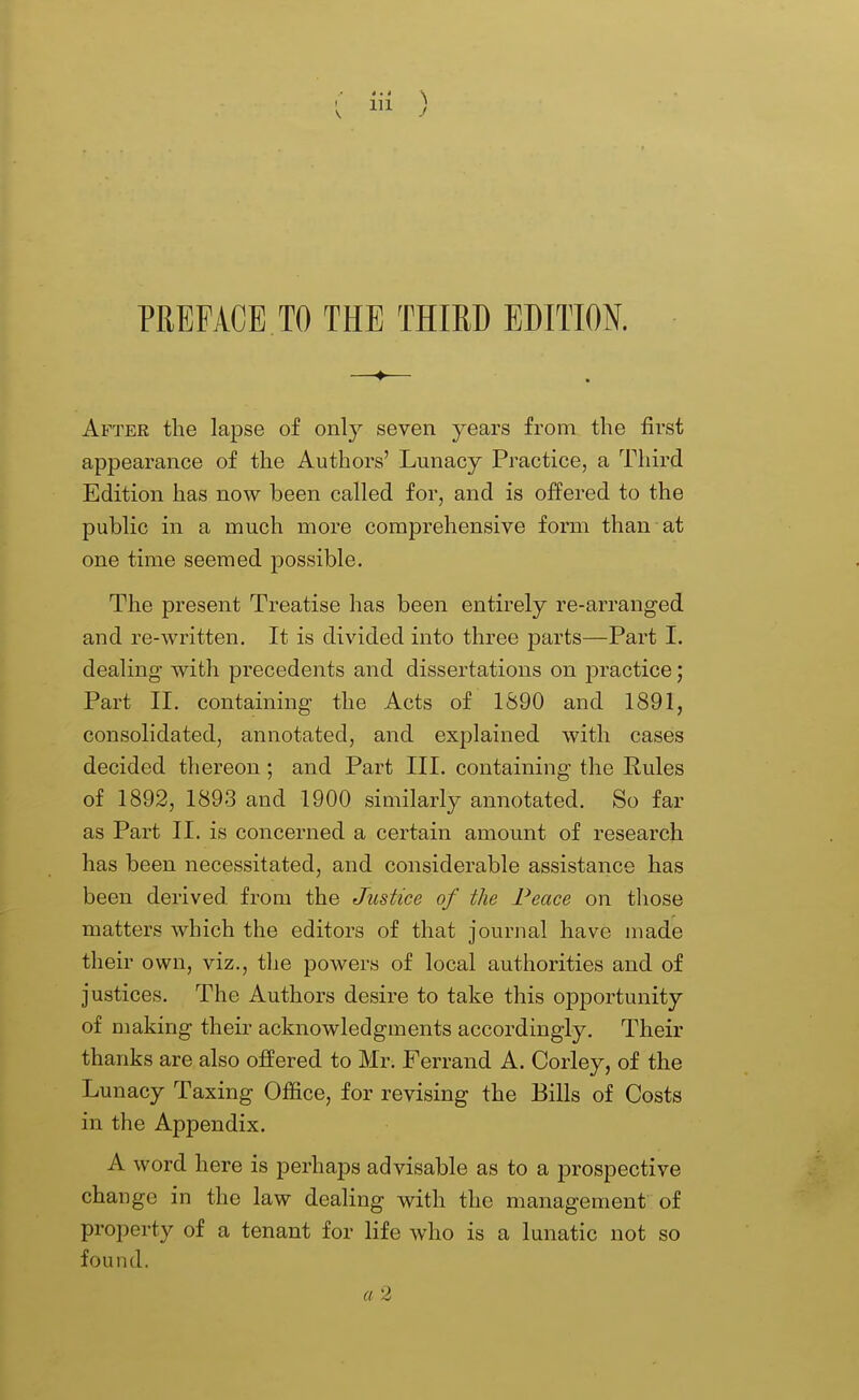 4.4 \ I 111 ) PREFACE TO THE THIRD EDITION. —*■— After the lapse of only seven years from the first appearance of the Authors' Lunacy Practice, a Third Edition has now been called for, and is offered to the public in a much more comprehensive form than at one time seemed possible. The present Treatise has been entirely re-arranged and re-written. It is divided into three parts—Part I. dealing with precedents and dissertations on j)ractice; Part 11. containing the Acts of 1890 and 1891, consolidated, annotated, and explained with cases decided thereon; and Part III. containing the Pules of 1892, 1893 and 1900 similarly annotated. So far as Part II. is concerned a certain amount of research has been necessitated, and considerable assistance has been derived from the Justice of the Peace on those matters which the editors of that journal have made their own, viz., tlie powers of local authorities and of justices. The Authors desire to take this opportunity of making their acknowledgments accordingly. Their thanks are also offered to Mr. Ferrand A. Corley, of the Lunacy Taxing Office, for revising the Bills of Costs in the Appendix. A word here is perhaps advisable as to a prospective change in the law dealing with the management of property of a tenant for life who is a lunatic not so found. a 2